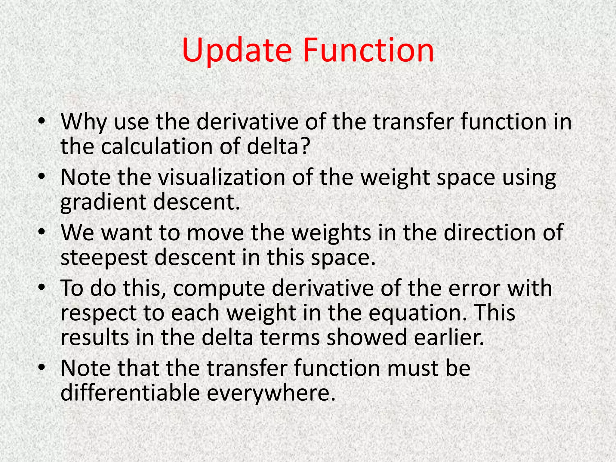 Update Function
• Why use the derivative of the transfer function in
the calculation of delta?
• Note the visualization of the weight space using
gradient descent.
• We want to move the weights in the direction of
steepest descent in this space.
• To do this, compute derivative of the error with
respect to each weight in the equation. This
results in the delta terms showed earlier.
• Note that the transfer function must be
differentiable everywhere.
 