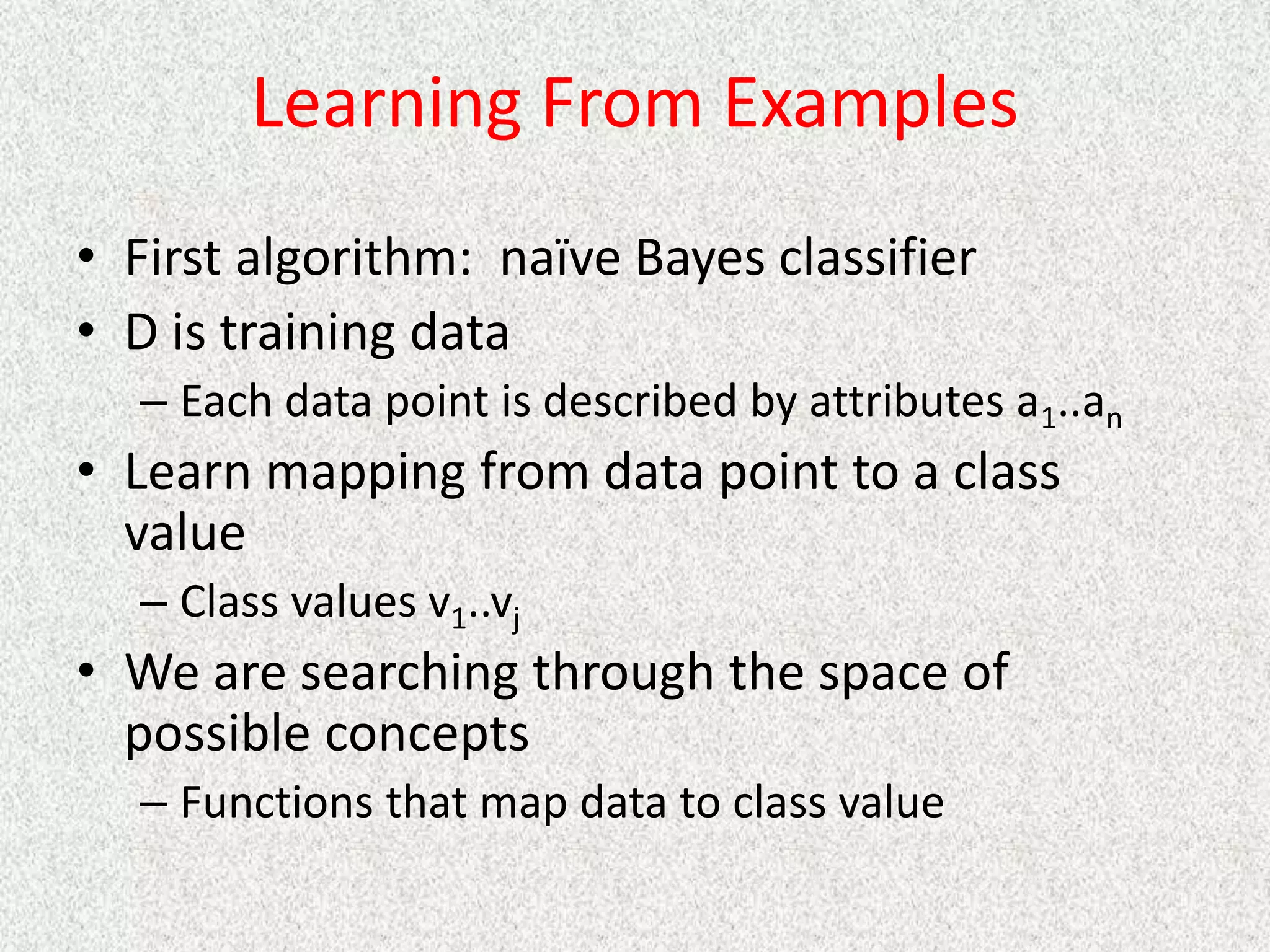 Learning From Examples
• First algorithm: naïve Bayes classifier
• D is training data
– Each data point is described by attributes a1..an
• Learn mapping from data point to a class
value
– Class values v1..vj
• We are searching through the space of
possible concepts
– Functions that map data to class value
 