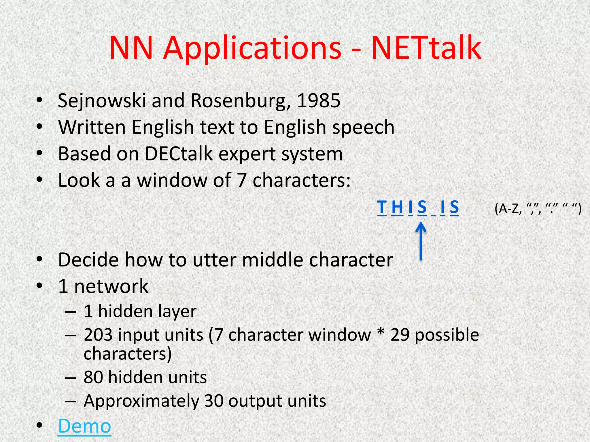 NN Applications - NETtalk
• Sejnowski and Rosenburg, 1985
• Written English text to English speech
• Based on DECtalk expert system
• Look a a window of 7 characters:
• Decide how to utter middle character
• 1 network
– 1 hidden layer
– 203 input units (7 character window * 29 possible
characters)
– 80 hidden units
– Approximately 30 output units
• Demo
T H I S I S (A-Z, “,”, “.” “ “)
 