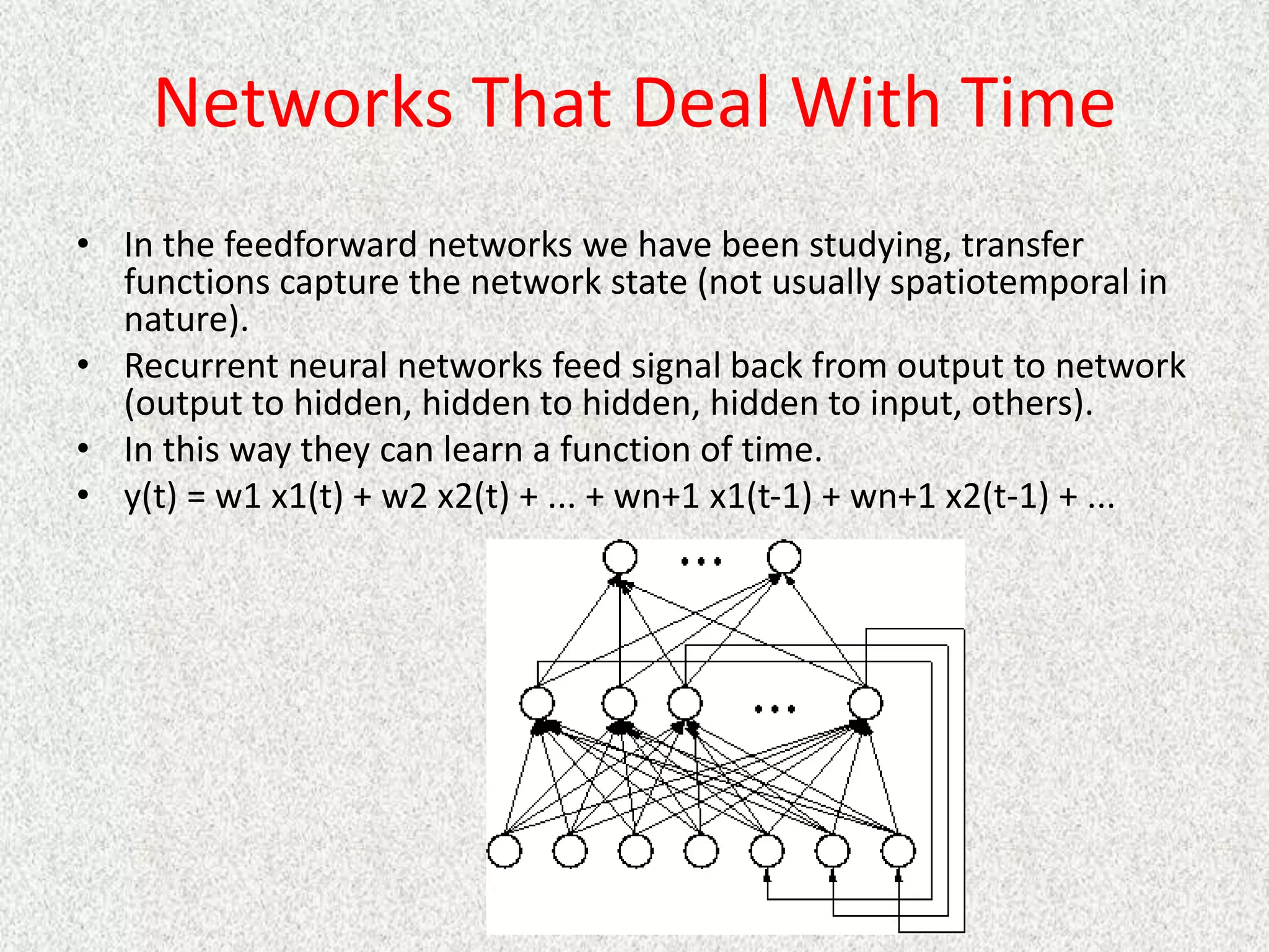 Networks That Deal With Time
• In the feedforward networks we have been studying, transfer
functions capture the network state (not usually spatiotemporal in
nature).
• Recurrent neural networks feed signal back from output to network
(output to hidden, hidden to hidden, hidden to input, others).
• In this way they can learn a function of time.
• y(t) = w1 x1(t) + w2 x2(t) + ... + wn+1 x1(t-1) + wn+1 x2(t-1) + ...
 