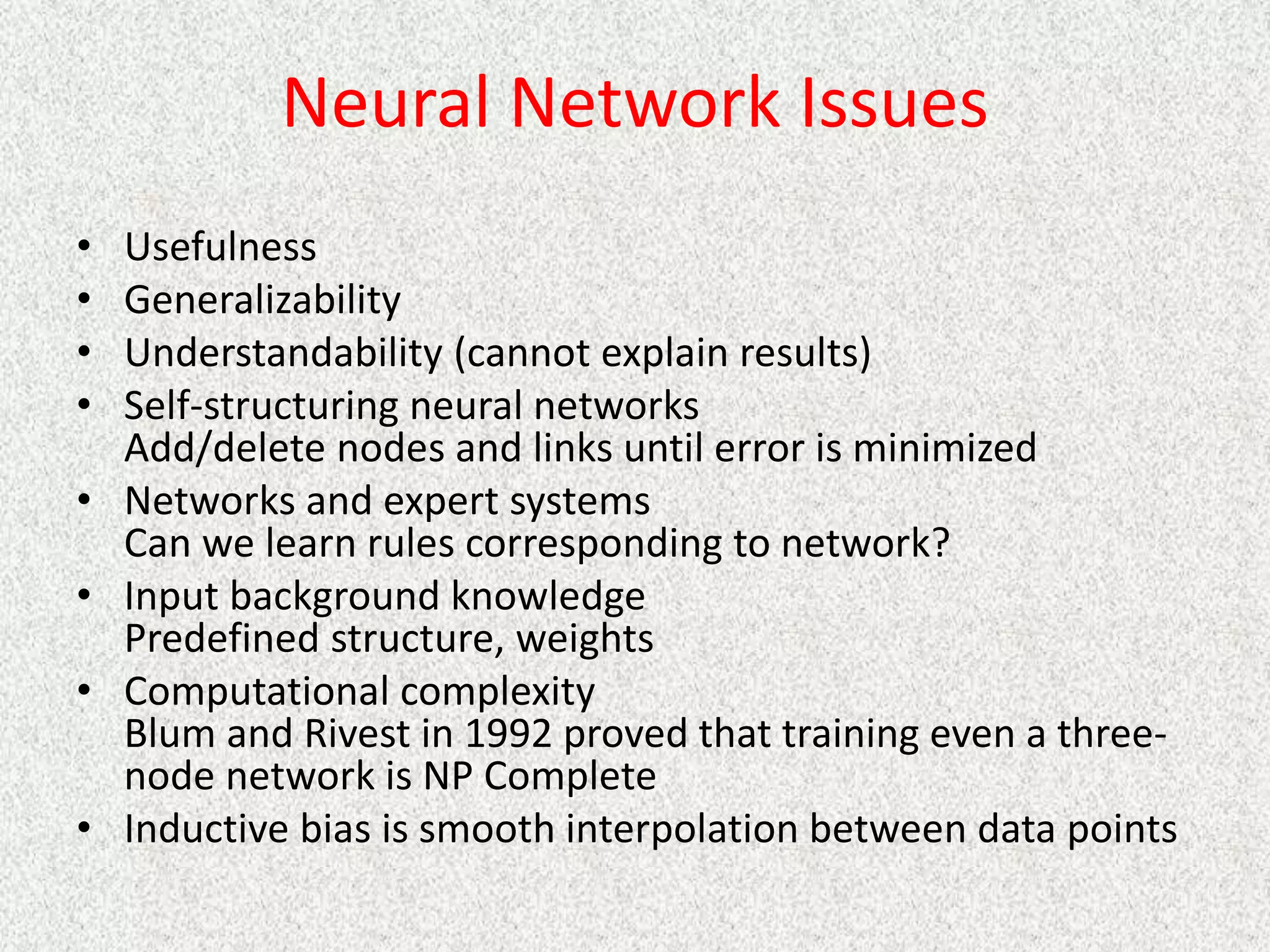 Neural Network Issues
• Usefulness
• Generalizability
• Understandability (cannot explain results)
• Self-structuring neural networks
Add/delete nodes and links until error is minimized
• Networks and expert systems
Can we learn rules corresponding to network?
• Input background knowledge
Predefined structure, weights
• Computational complexity
Blum and Rivest in 1992 proved that training even a three-
node network is NP Complete
• Inductive bias is smooth interpolation between data points
 