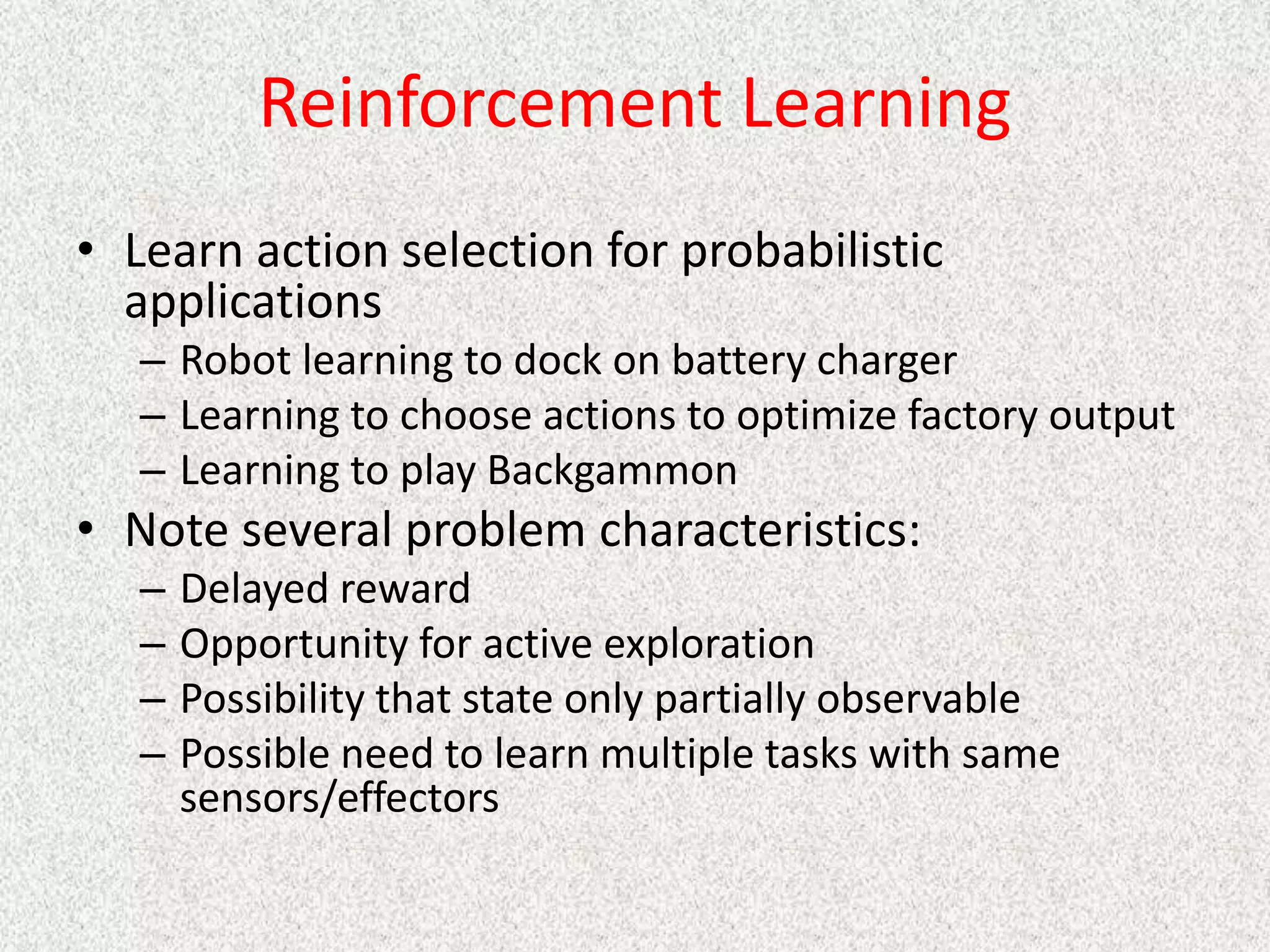 Reinforcement Learning
• Learn action selection for probabilistic
applications
– Robot learning to dock on battery charger
– Learning to choose actions to optimize factory output
– Learning to play Backgammon
• Note several problem characteristics:
– Delayed reward
– Opportunity for active exploration
– Possibility that state only partially observable
– Possible need to learn multiple tasks with same
sensors/effectors
 