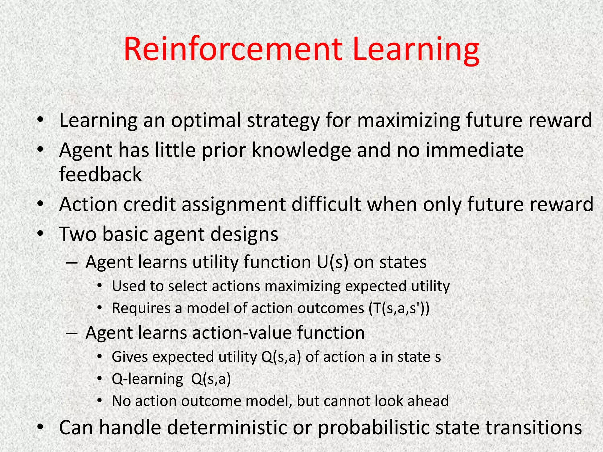 Reinforcement Learning
• Learning an optimal strategy for maximizing future reward
• Agent has little prior knowledge and no immediate
feedback
• Action credit assignment difficult when only future reward
• Two basic agent designs
– Agent learns utility function U(s) on states
• Used to select actions maximizing expected utility
• Requires a model of action outcomes (T(s,a,s'))
– Agent learns action-value function
• Gives expected utility Q(s,a) of action a in state s
• Q-learning Q(s,a)
• No action outcome model, but cannot look ahead
• Can handle deterministic or probabilistic state transitions
 