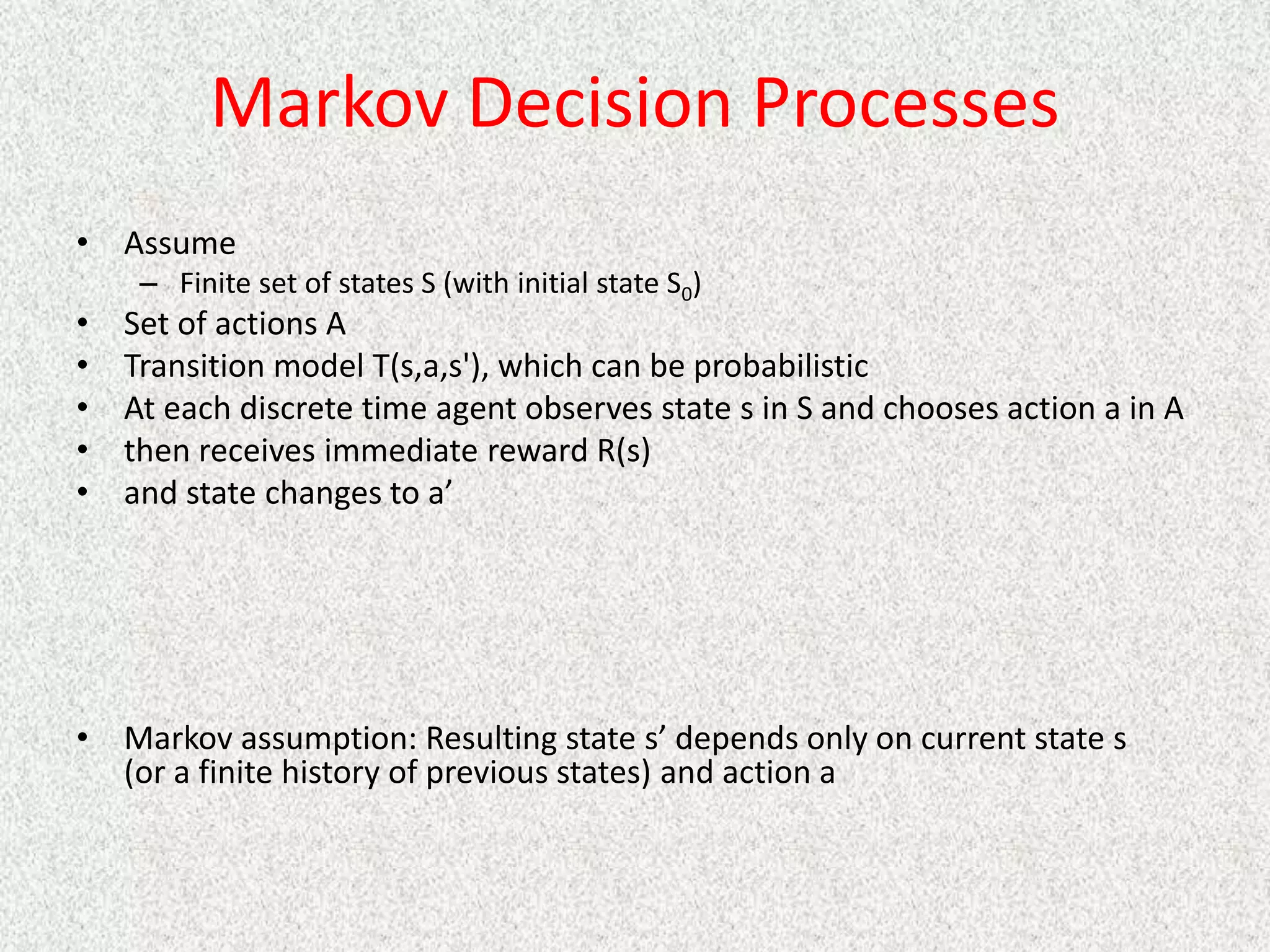Markov Decision Processes
• Assume
– Finite set of states S (with initial state S0)
• Set of actions A
• Transition model T(s,a,s'), which can be probabilistic
• At each discrete time agent observes state s in S and chooses action a in A
• then receives immediate reward R(s)
• and state changes to a’
• Markov assumption: Resulting state s’ depends only on current state s
(or a finite history of previous states) and action a
 