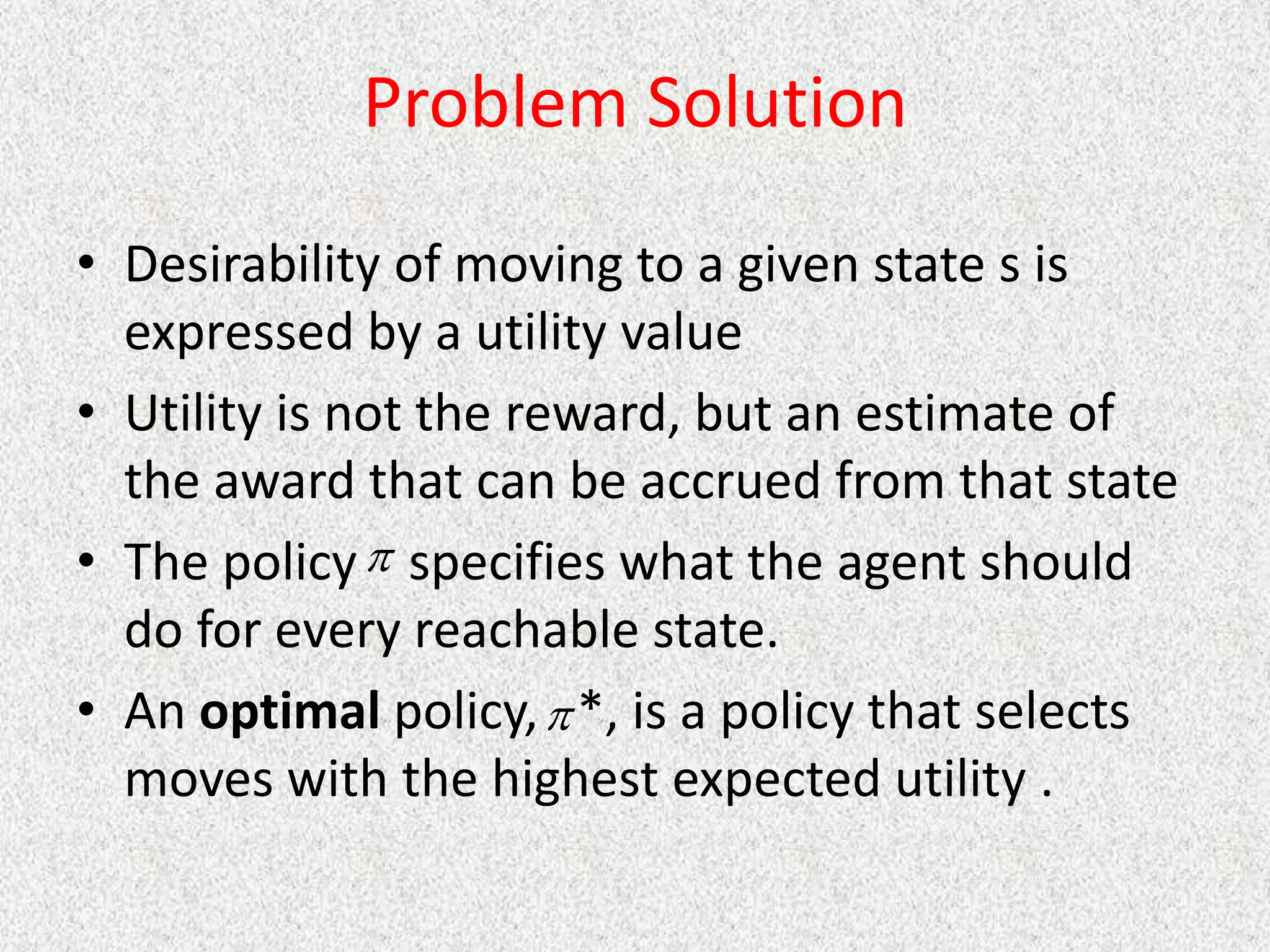 Problem Solution
• Desirability of moving to a given state s is
expressed by a utility value
• Utility is not the reward, but an estimate of
the award that can be accrued from that state
• The policy specifies what the agent should
do for every reachable state.
• An optimal policy, *, is a policy that selects
moves with the highest expected utility .


 