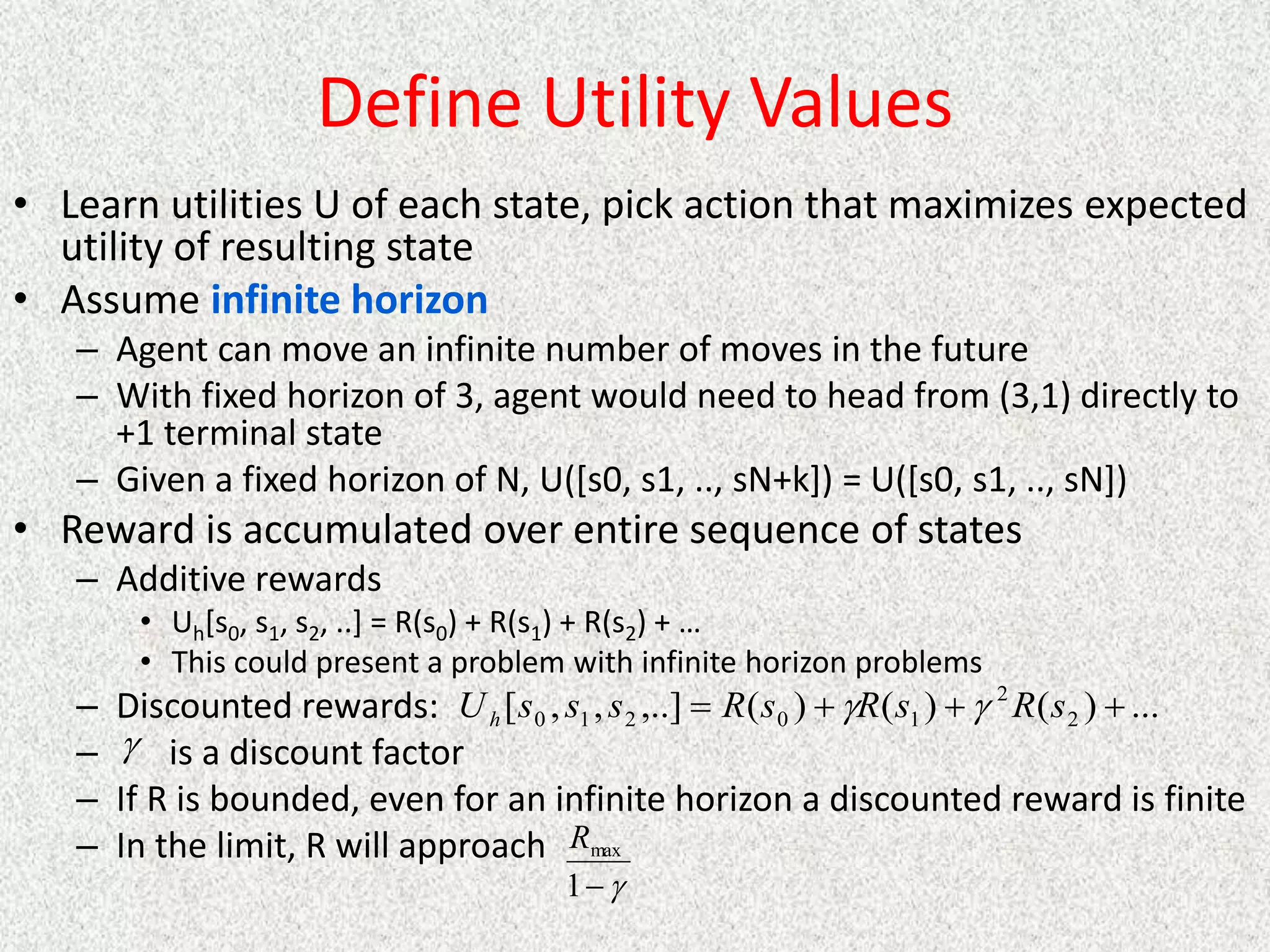 Define Utility Values
• Learn utilities U of each state, pick action that maximizes expected
utility of resulting state
• Assume infinite horizon
– Agent can move an infinite number of moves in the future
– With fixed horizon of 3, agent would need to head from (3,1) directly to
+1 terminal state
– Given a fixed horizon of N, U([s0, s1, .., sN+k]) = U([s0, s1, .., sN])
• Reward is accumulated over entire sequence of states
– Additive rewards
• Uh[s0, s1, s2, ..] = R(s0) + R(s1) + R(s2) + …
• This could present a problem with infinite horizon problems
– Discounted rewards:
– is a discount factor
– If R is bounded, even for an infinite horizon a discounted reward is finite
– In the limit, R will approach
...
)
(
)
(
)
(
,..]
,
,
[ 2
2
1
0
2
1
0 


 s
R
s
R
s
R
s
s
s
Uh 




1
max
R
 
