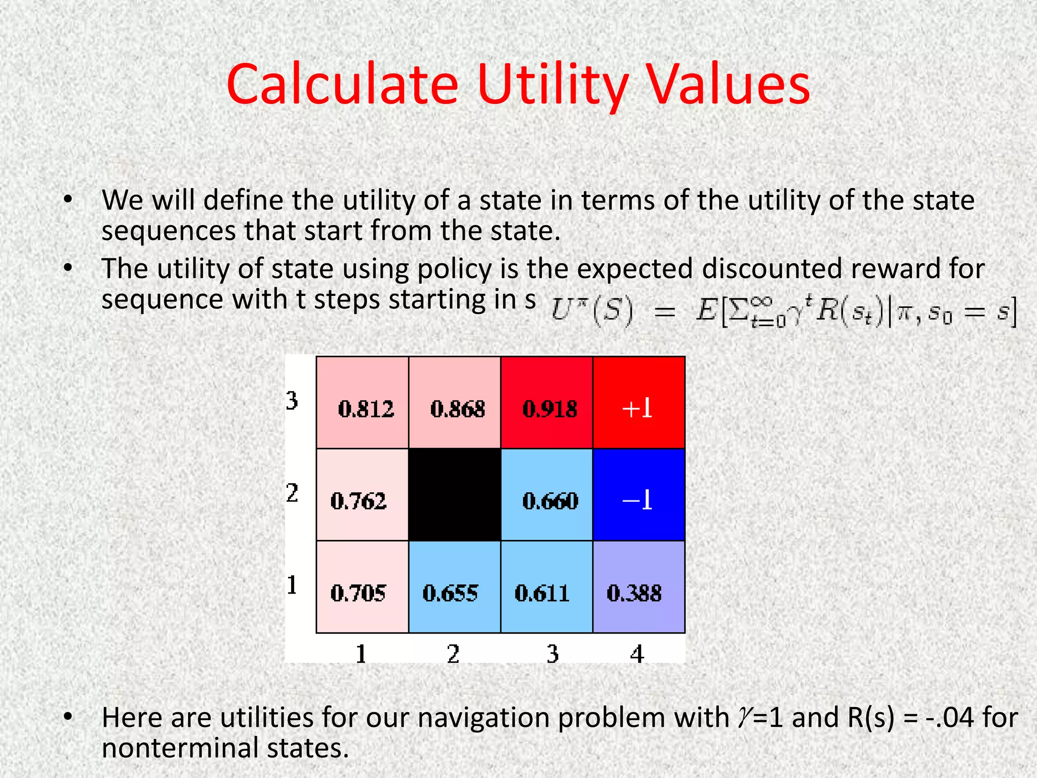 Calculate Utility Values
• We will define the utility of a state in terms of the utility of the state
sequences that start from the state.
• The utility of state using policy is the expected discounted reward for
sequence with t steps starting in s
• Here are utilities for our navigation problem with =1 and R(s) = -.04 for
nonterminal states.

 
