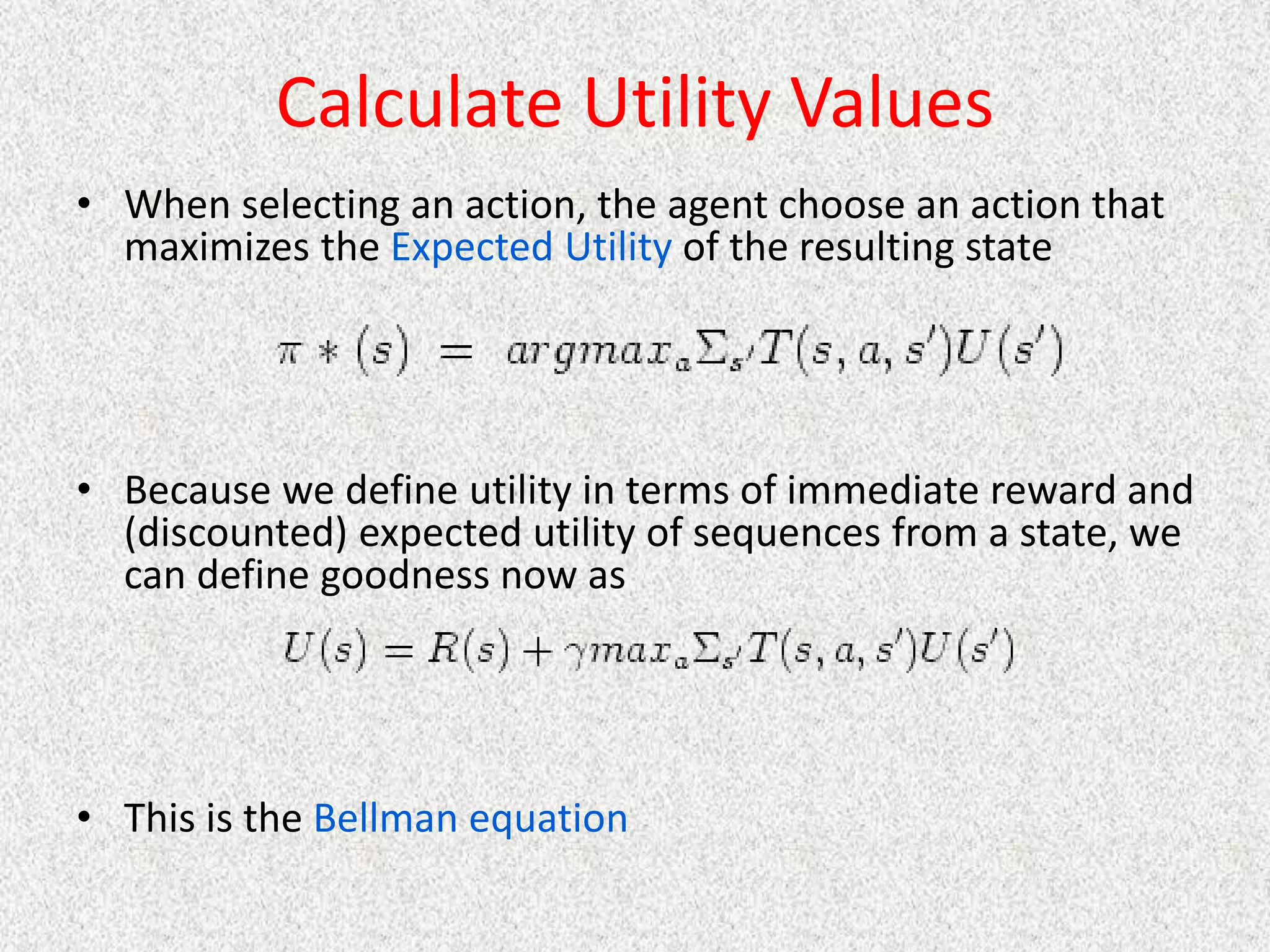 Calculate Utility Values
• When selecting an action, the agent choose an action that
maximizes the Expected Utility of the resulting state
• Because we define utility in terms of immediate reward and
(discounted) expected utility of sequences from a state, we
can define goodness now as
• This is the Bellman equation
 