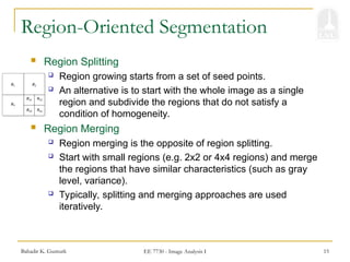 Bahadir K. Gunturk EE 7730 - Image Analysis I 15
Region-Oriented Segmentation
 Region Splitting
 Region growing starts from a set of seed points.
 An alternative is to start with the whole image as a single
region and subdivide the regions that do not satisfy a
condition of homogeneity.
 Region Merging
 Region merging is the opposite of region splitting.
 Start with small regions (e.g. 2x2 or 4x4 regions) and merge
the regions that have similar characteristics (such as gray
level, variance).
 Typically, splitting and merging approaches are used
iteratively.
 