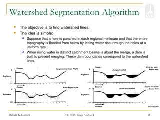 Bahadir K. Gunturk EE 7730 - Image Analysis I 18
Watershed Segmentation Algorithm
 The objective is to find watershed lines.
 The idea is simple:
 Suppose that a hole is punched in each regional minimum and that the entire
topography is flooded from below by letting water rise through the holes at a
uniform rate.
 When rising water in distinct catchment basins is about the merge, a dam is
built to prevent merging. These dam boundaries correspond to the watershed
lines.
 