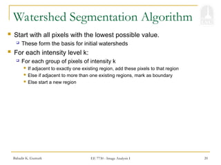 Bahadir K. Gunturk EE 7730 - Image Analysis I 20
 Start with all pixels with the lowest possible value.
 These form the basis for initial watersheds
 For each intensity level k:
 For each group of pixels of intensity k
 If adjacent to exactly one existing region, add these pixels to that region
 Else if adjacent to more than one existing regions, mark as boundary
 Else start a new region
Watershed Segmentation Algorithm
 