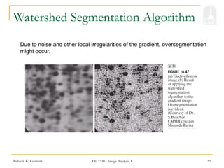 Bahadir K. Gunturk EE 7730 - Image Analysis I 22
Watershed Segmentation Algorithm
Due to noise and other local irregularities of the gradient, oversegmentation
might occur.
 