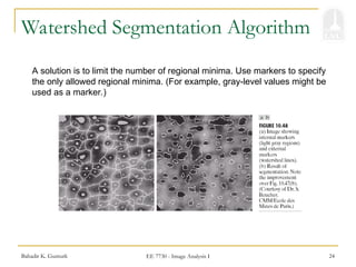 Bahadir K. Gunturk EE 7730 - Image Analysis I 24
Watershed Segmentation Algorithm
A solution is to limit the number of regional minima. Use markers to specify
the only allowed regional minima. (For example, gray-level values might be
used as a marker.)
 