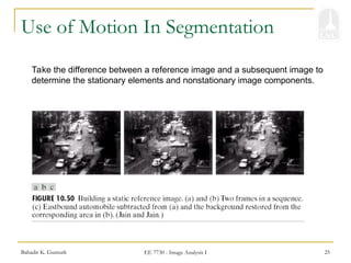 Bahadir K. Gunturk EE 7730 - Image Analysis I 25
Use of Motion In Segmentation
Take the difference between a reference image and a subsequent image to
determine the stationary elements and nonstationary image components.
 
