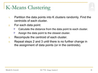Bahadir K. Gunturk EE 7730 - Image Analysis I 26
K-Means Clustering
1. Partition the data points into K clusters randomly. Find the
centroids of each cluster.
2. For each data point:
 Calculate the distance from the data point to each cluster.
 Assign the data point to the closest cluster.
3. Recompute the centroid of each cluster.
4. Repeat steps 2 and 3 until there is no further change in
the assignment of data points (or in the centroids).
 