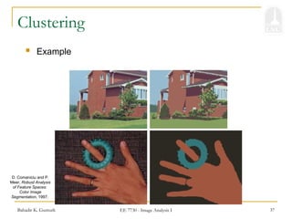 Bahadir K. Gunturk EE 7730 - Image Analysis I 37
Clustering
 Example
D. Comaniciu and P.
Meer, Robust Analysis
of Feature Spaces:
Color Image
Segmentation, 1997.
 