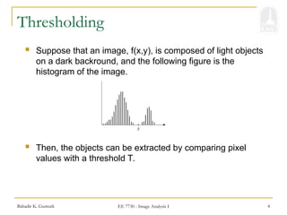 Bahadir K. Gunturk EE 7730 - Image Analysis I 4
Thresholding
 Suppose that an image, f(x,y), is composed of light objects
on a dark backround, and the following figure is the
histogram of the image.
 Then, the objects can be extracted by comparing pixel
values with a threshold T.
 