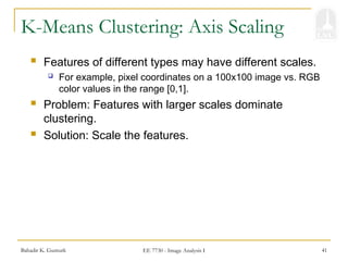 Bahadir K. Gunturk EE 7730 - Image Analysis I 41
K-Means Clustering: Axis Scaling
 Features of different types may have different scales.
 For example, pixel coordinates on a 100x100 image vs. RGB
color values in the range [0,1].
 Problem: Features with larger scales dominate
clustering.
 Solution: Scale the features.
 