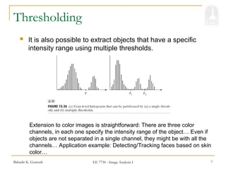 Bahadir K. Gunturk EE 7730 - Image Analysis I 7
Thresholding
 It is also possible to extract objects that have a specific
intensity range using multiple thresholds.
Extension to color images is straightforward: There are three color
channels, in each one specify the intensity range of the object… Even if
objects are not separated in a single channel, they might be with all the
channels… Application example: Detecting/Tracking faces based on skin
color…
 