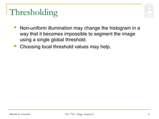 Bahadir K. Gunturk EE 7730 - Image Analysis I 8
Thresholding
 Non-uniform illumination may change the histogram in a
way that it becomes impossible to segment the image
using a single global threshold.
 Choosing local threshold values may help.
 