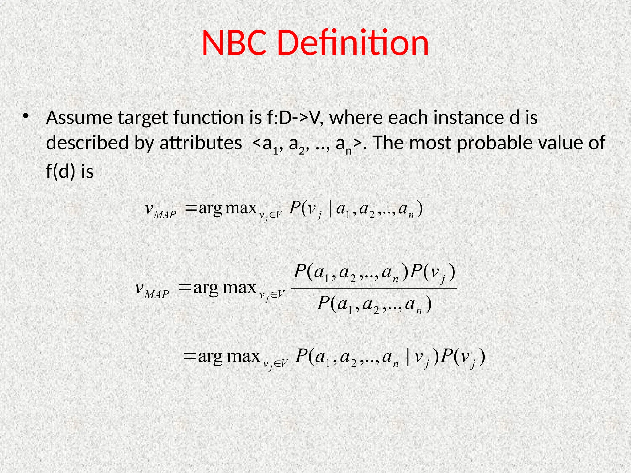 NBC Definition
• Assume target function is f:D->V, where each instance d is
described by attributes <a1, a2, .., an>. The most probable value of
f(d) is
)
,..,
,
|
(
max
arg 2
1 n
j
V
v
MAP a
a
a
v
P
v j

)
,..,
,
(
)
(
)
,..,
,
(
max
arg
2
1
2
1
n
j
n
V
v
MAP
a
a
a
P
v
P
a
a
a
P
v j

)
(
)
|
,..,
,
(
max
arg 2
1 j
j
n
V
v v
P
v
a
a
a
P
j

 