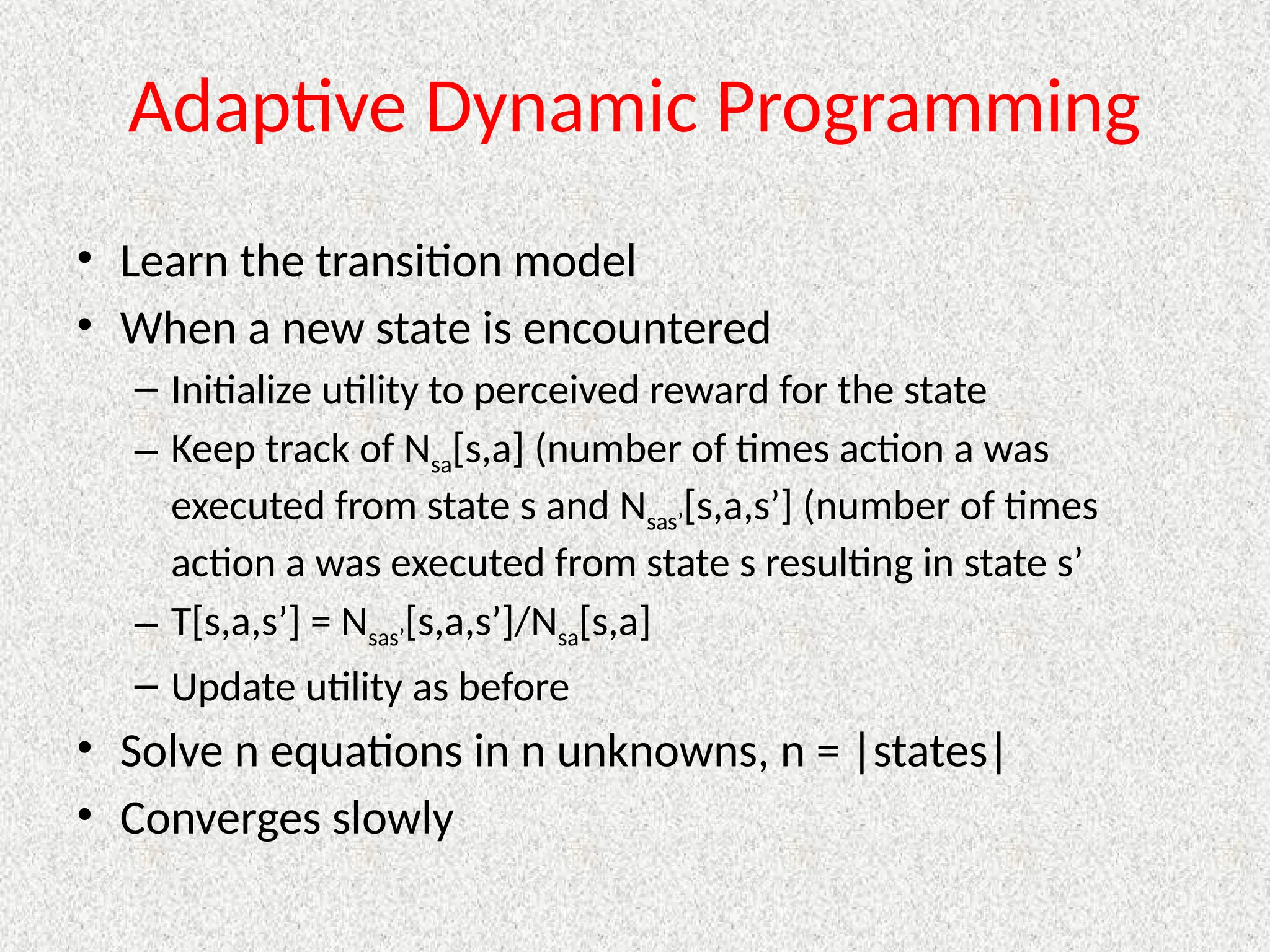 Adaptive Dynamic Programming
• Learn the transition model
• When a new state is encountered
– Initialize utility to perceived reward for the state
– Keep track of Nsa[s,a] (number of times action a was
executed from state s and Nsas’[s,a,s’] (number of times
action a was executed from state s resulting in state s’
– T[s,a,s’] = Nsas’[s,a,s’]/Nsa[s,a]
– Update utility as before
• Solve n equations in n unknowns, n = |states|
• Converges slowly
 