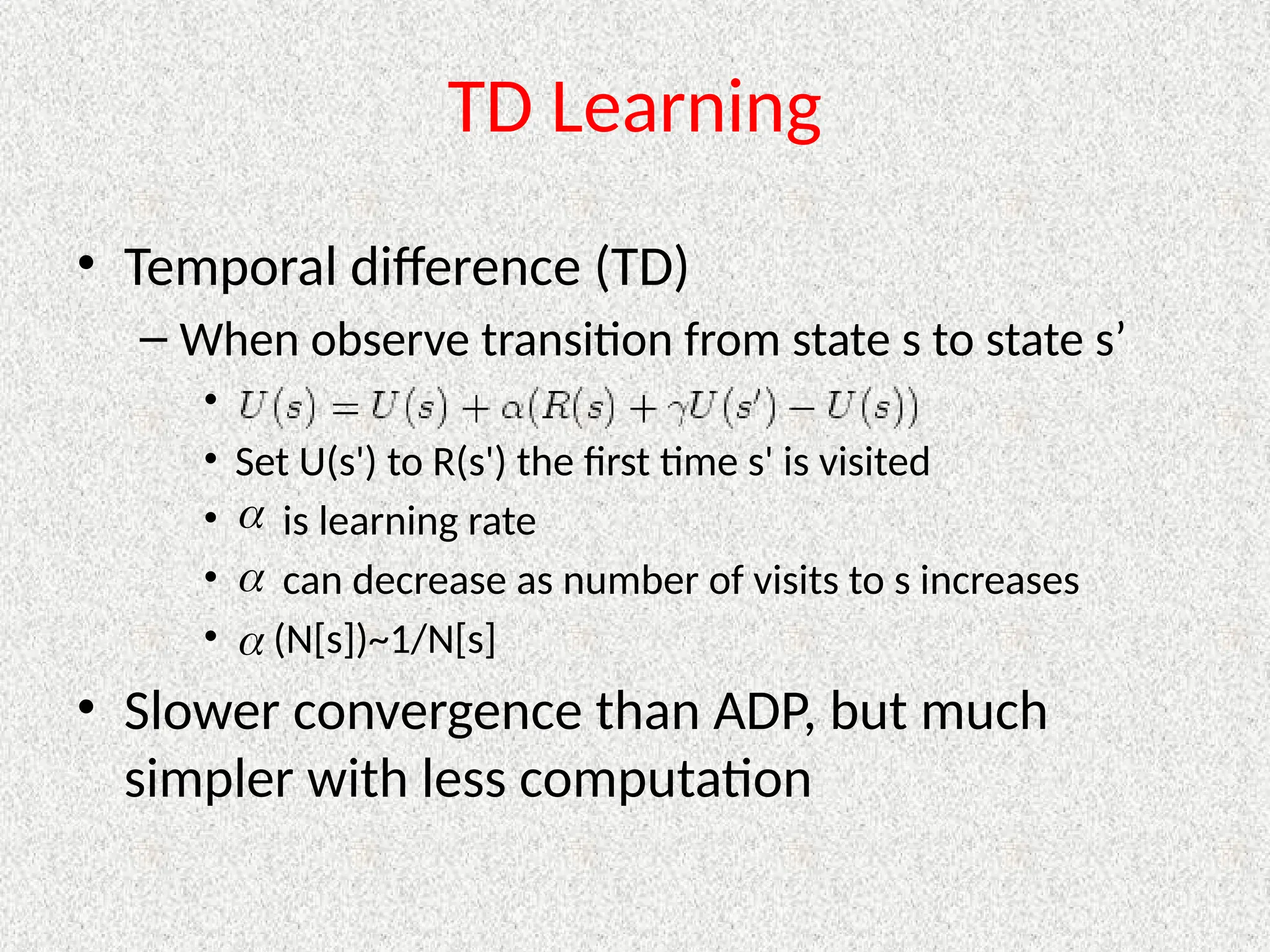 TD Learning
• Temporal difference (TD)
– When observe transition from state s to state s’
•
• Set U(s') to R(s') the first time s' is visited
• is learning rate
• can decrease as number of visits to s increases
• (N[s])~1/N[s]
• Slower convergence than ADP, but much
simpler with less computation



 