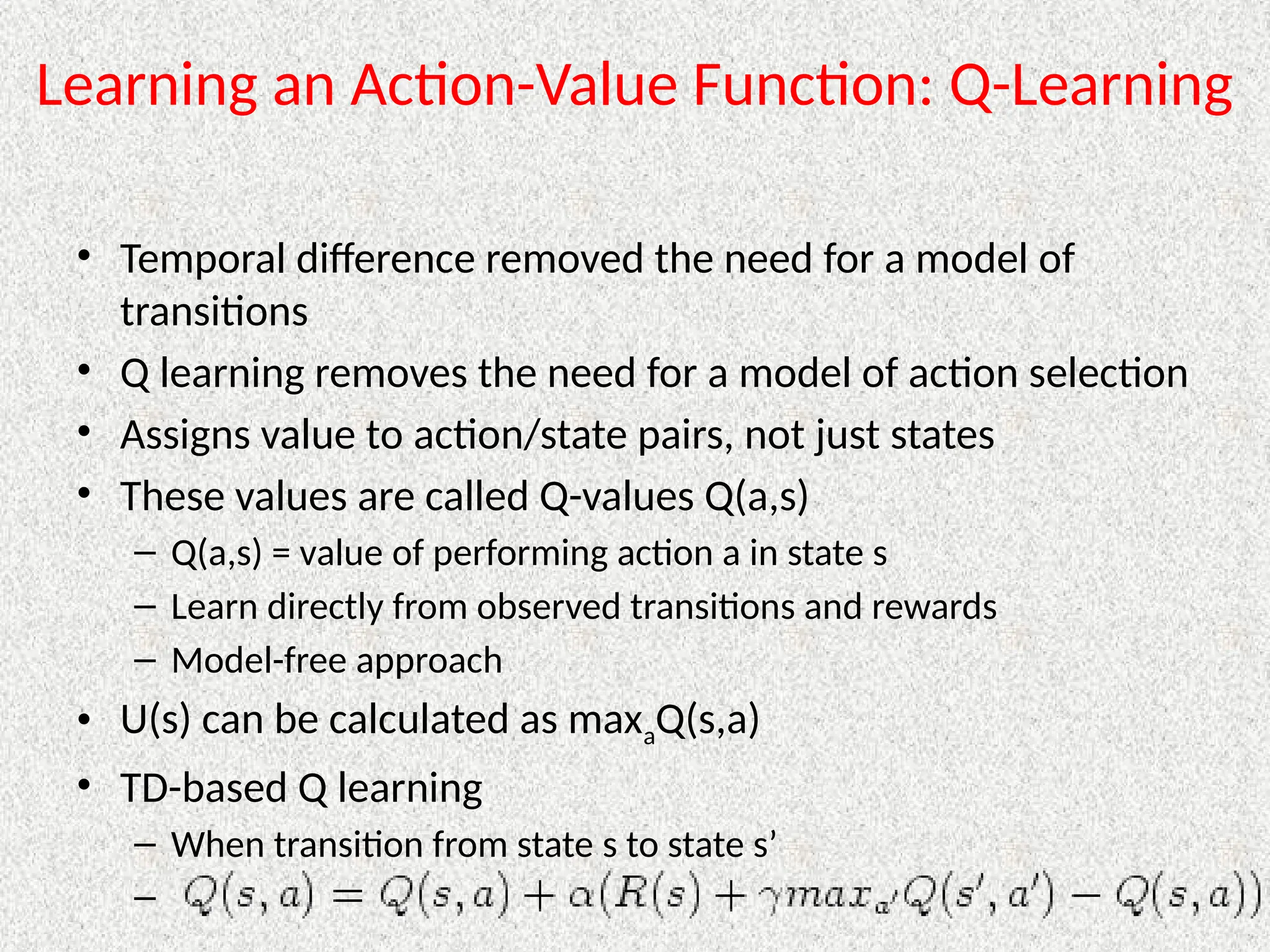 Learning an Action-Value Function: Q-Learning
• Temporal difference removed the need for a model of
transitions
• Q learning removes the need for a model of action selection
• Assigns value to action/state pairs, not just states
• These values are called Q-values Q(a,s)
– Q(a,s) = value of performing action a in state s
– Learn directly from observed transitions and rewards
– Model-free approach
• U(s) can be calculated as maxaQ(s,a)
• TD-based Q learning
– When transition from state s to state s’
–
 