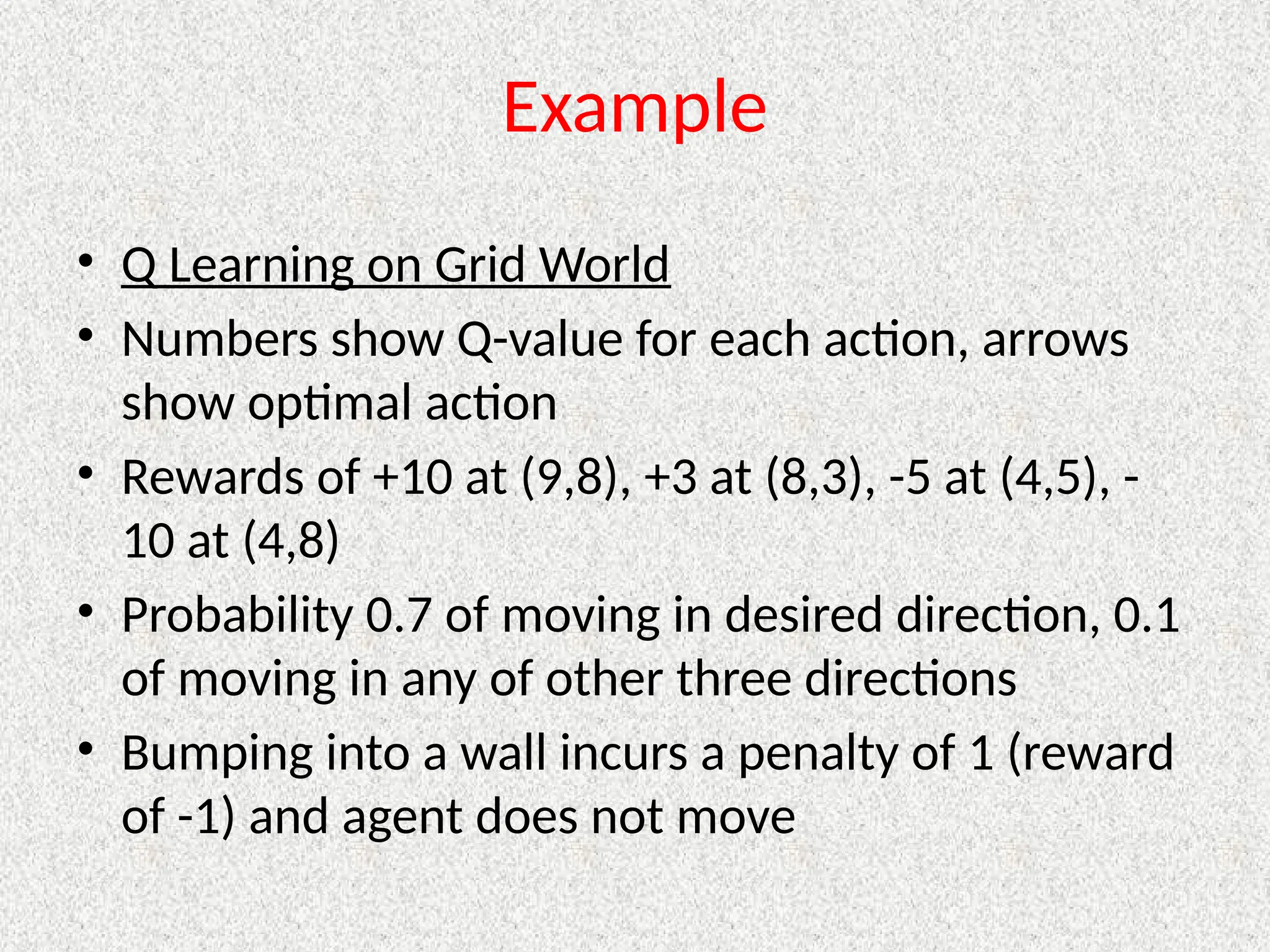 Example
• Q Learning on Grid World
• Numbers show Q-value for each action, arrows
show optimal action
• Rewards of +10 at (9,8), +3 at (8,3), -5 at (4,5), -
10 at (4,8)
• Probability 0.7 of moving in desired direction, 0.1
of moving in any of other three directions
• Bumping into a wall incurs a penalty of 1 (reward
of -1) and agent does not move
 