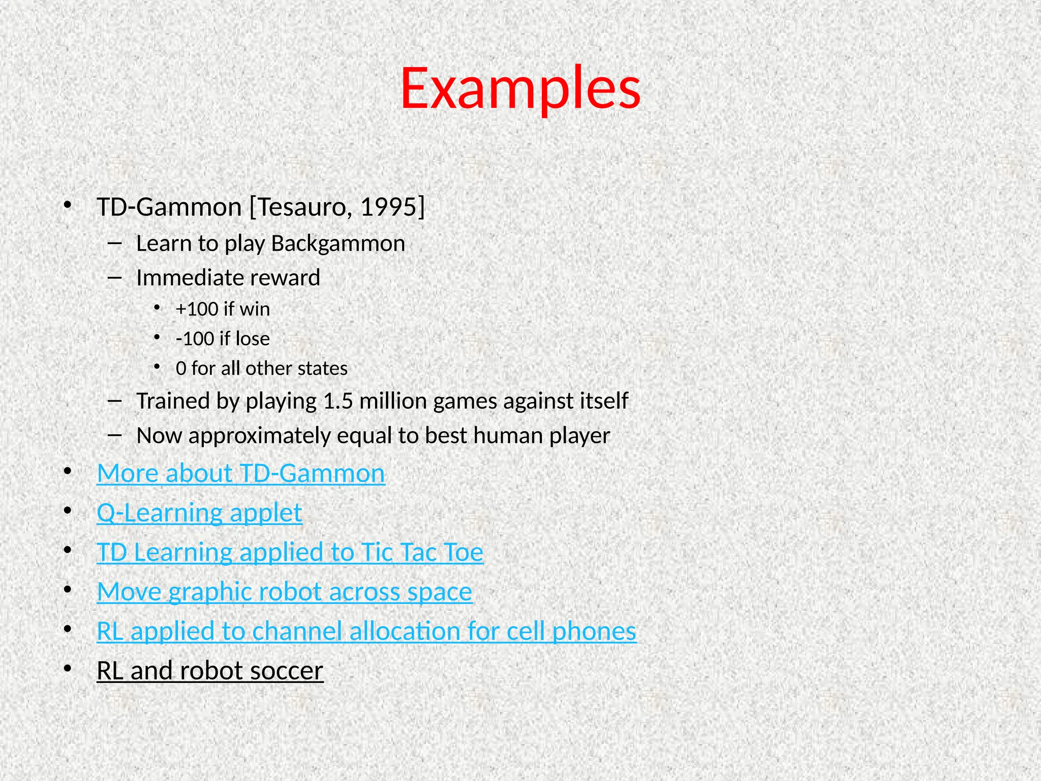 Examples
• TD-Gammon [Tesauro, 1995]
– Learn to play Backgammon
– Immediate reward
• +100 if win
• -100 if lose
• 0 for all other states
– Trained by playing 1.5 million games against itself
– Now approximately equal to best human player
• More about TD-Gammon
• Q-Learning applet
• TD Learning applied to Tic Tac Toe
• Move graphic robot across space
• RL applied to channel allocation for cell phones
• RL and robot soccer
 