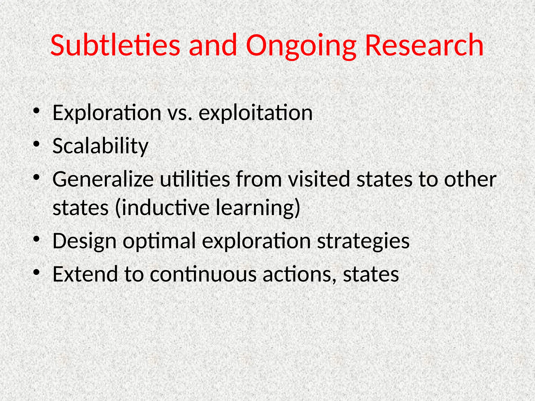 Subtleties and Ongoing Research
• Exploration vs. exploitation
• Scalability
• Generalize utilities from visited states to other
states (inductive learning)
• Design optimal exploration strategies
• Extend to continuous actions, states
 