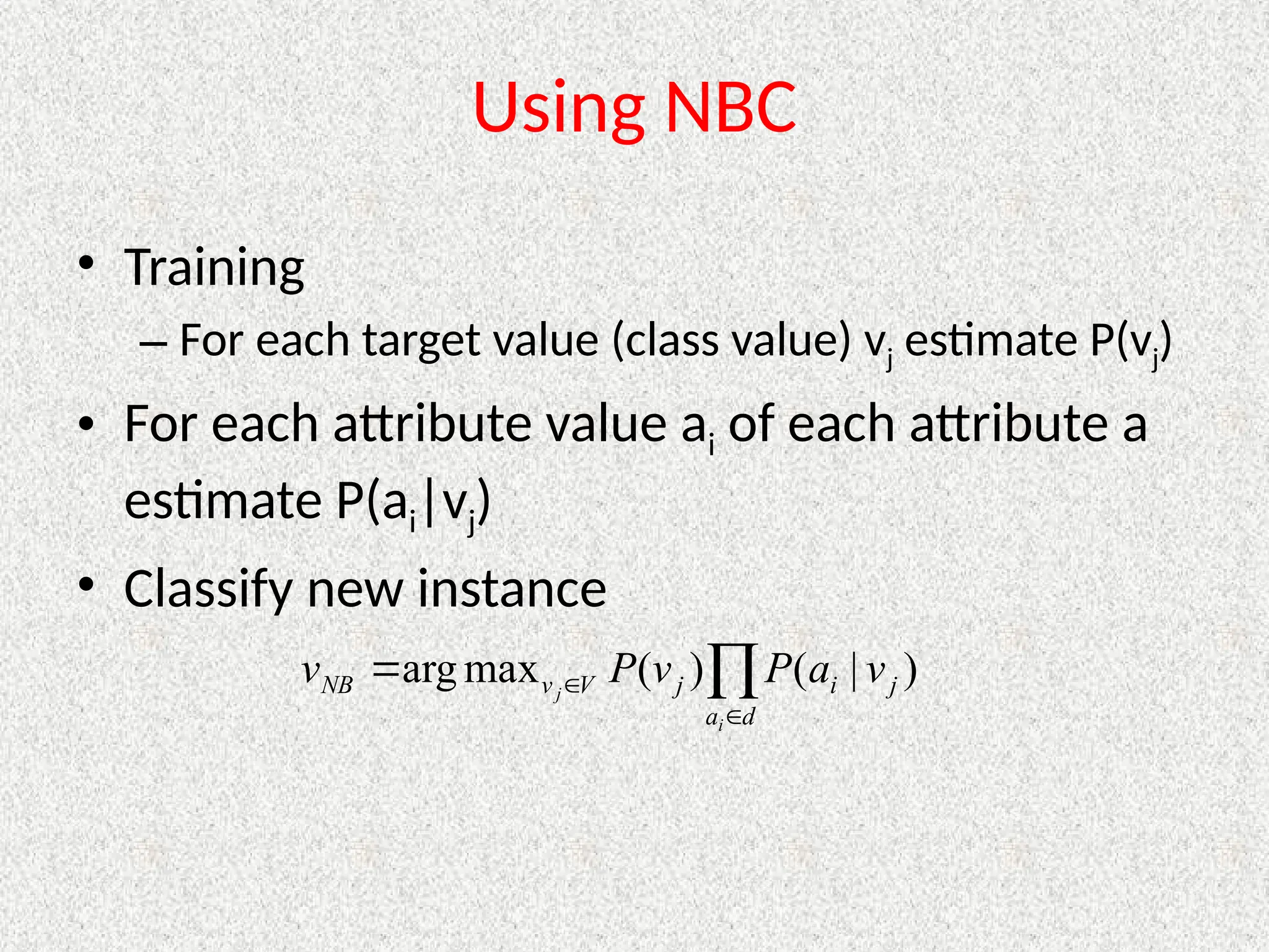 Using NBC
• Training
– For each target value (class value) vj estimate P(vj)
• For each attribute value ai of each attribute a
estimate P(ai|vj)
• Classify new instance




d
a
j
i
j
V
v
NB
i
j
v
a
P
v
P
v )
|
(
)
(
max
arg
 