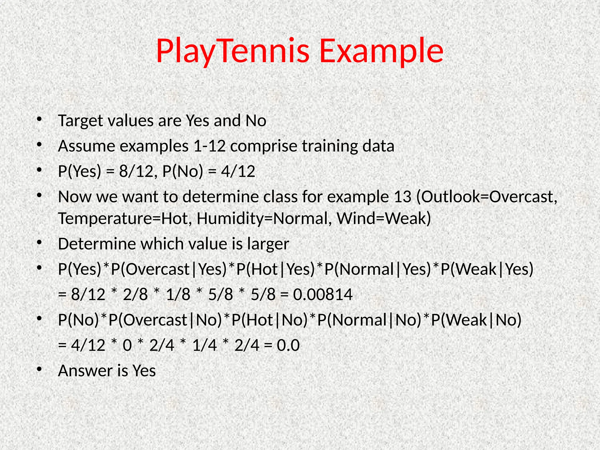 PlayTennis Example
• Target values are Yes and No
• Assume examples 1-12 comprise training data
• P(Yes) = 8/12, P(No) = 4/12
• Now we want to determine class for example 13 (Outlook=Overcast,
Temperature=Hot, Humidity=Normal, Wind=Weak)
• Determine which value is larger
• P(Yes)*P(Overcast|Yes)*P(Hot|Yes)*P(Normal|Yes)*P(Weak|Yes)
= 8/12 * 2/8 * 1/8 * 5/8 * 5/8 = 0.00814
• P(No)*P(Overcast|No)*P(Hot|No)*P(Normal|No)*P(Weak|No)
= 4/12 * 0 * 2/4 * 1/4 * 2/4 = 0.0
• Answer is Yes
 