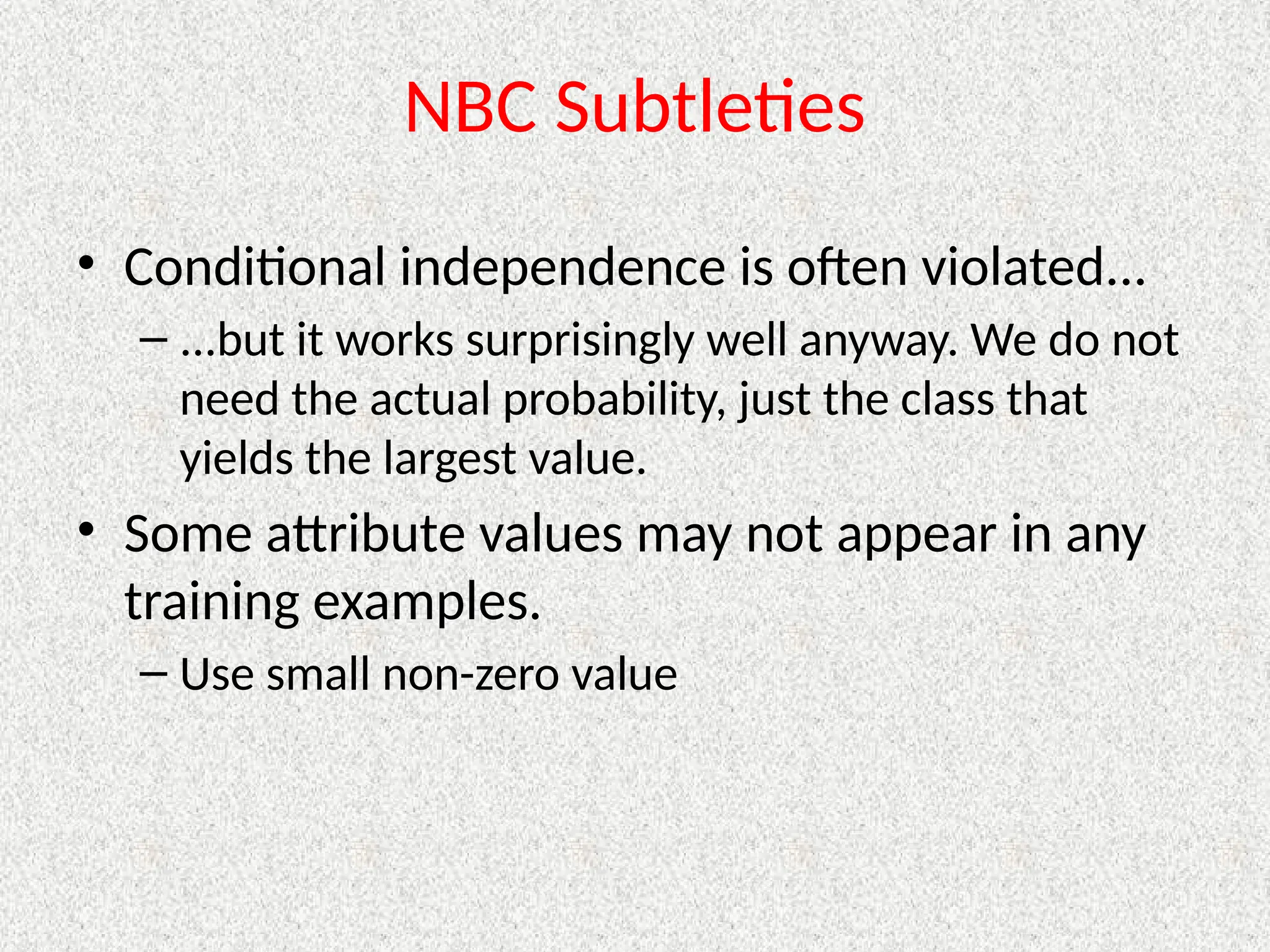 NBC Subtleties
• Conditional independence is often violated...
– ...but it works surprisingly well anyway. We do not
need the actual probability, just the class that
yields the largest value.
• Some attribute values may not appear in any
training examples.
– Use small non-zero value
 