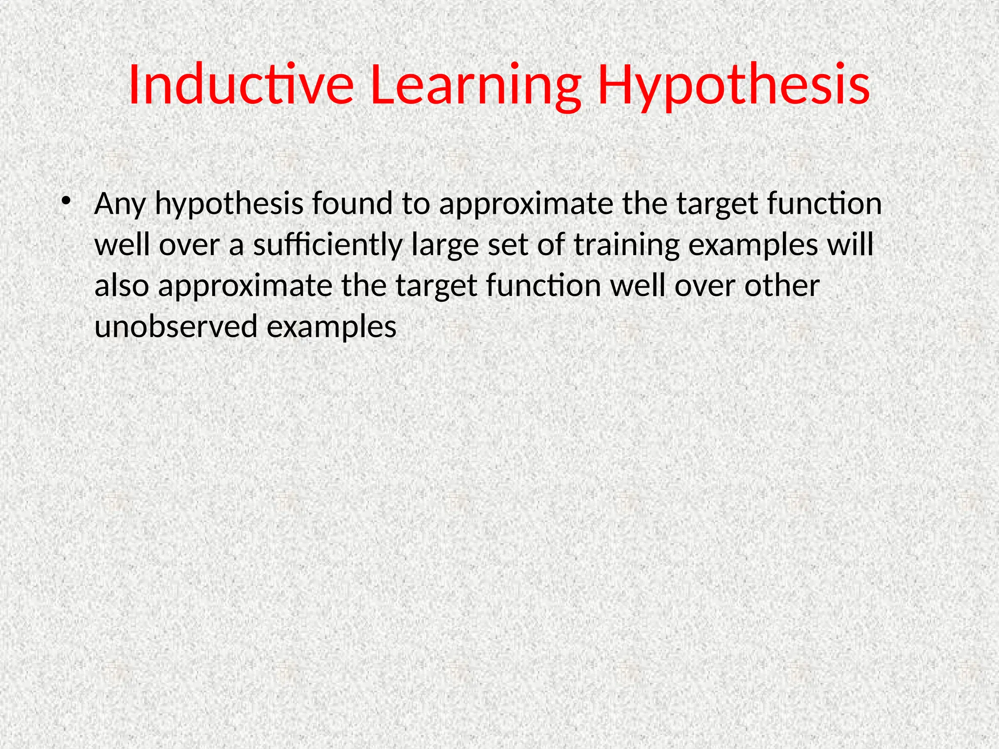 Inductive Learning Hypothesis
• Any hypothesis found to approximate the target function
well over a sufficiently large set of training examples will
also approximate the target function well over other
unobserved examples
 