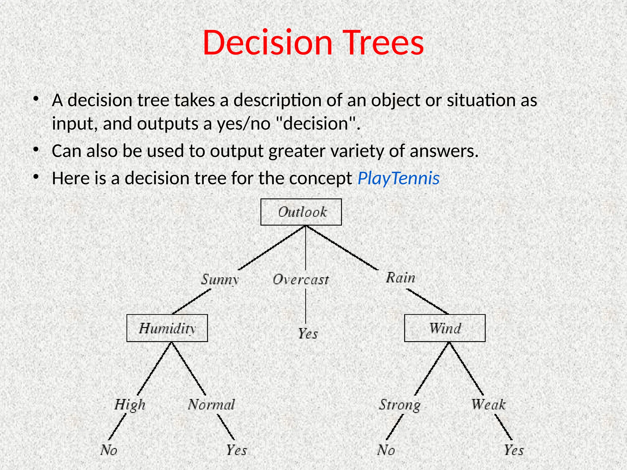 Decision Trees
• A decision tree takes a description of an object or situation as
input, and outputs a yes/no "decision".
• Can also be used to output greater variety of answers.
• Here is a decision tree for the concept PlayTennis
 