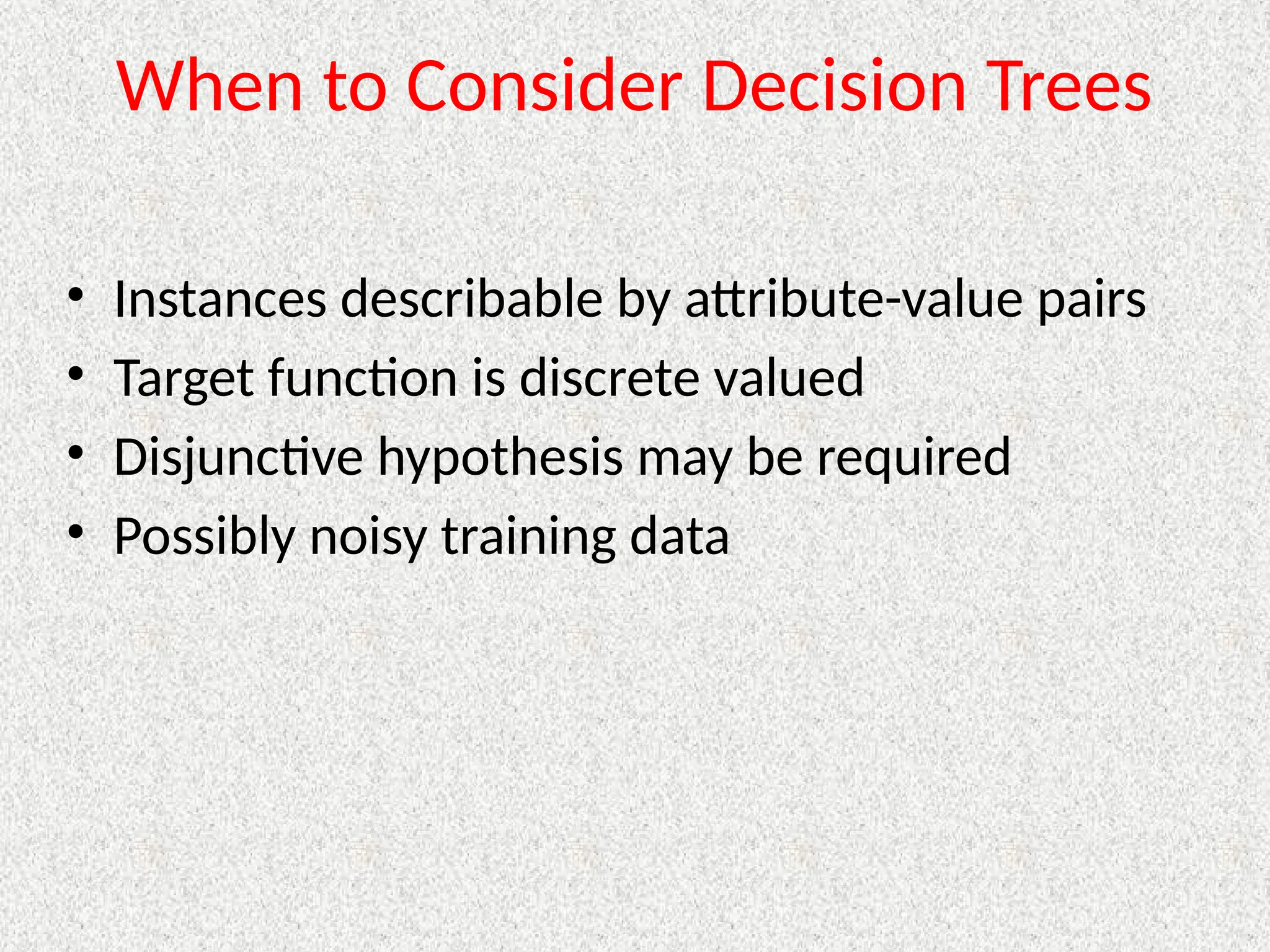 When to Consider Decision Trees
• Instances describable by attribute-value pairs
• Target function is discrete valued
• Disjunctive hypothesis may be required
• Possibly noisy training data
 