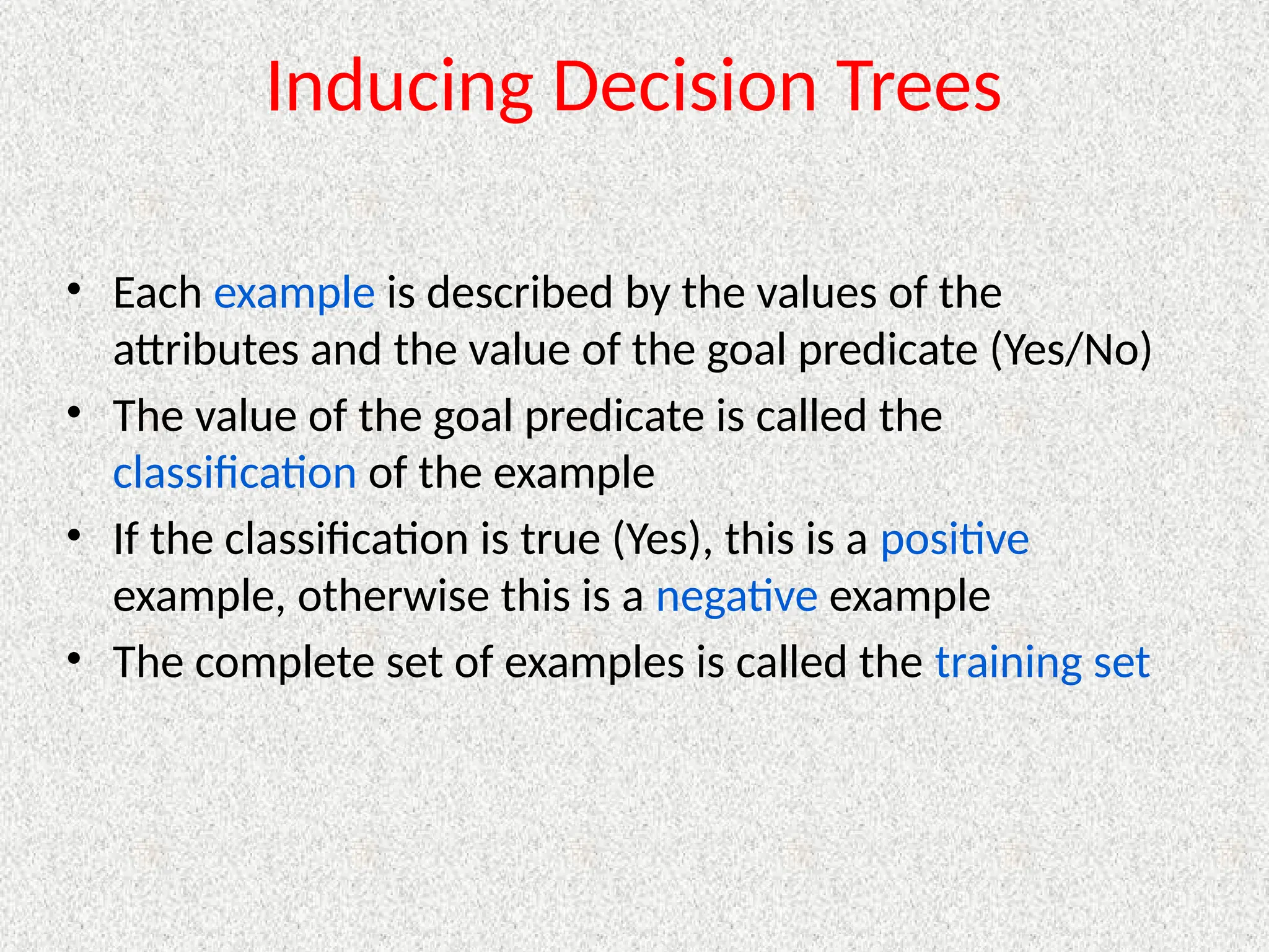 Inducing Decision Trees
• Each example is described by the values of the
attributes and the value of the goal predicate (Yes/No)
• The value of the goal predicate is called the
classification of the example
• If the classification is true (Yes), this is a positive
example, otherwise this is a negative example
• The complete set of examples is called the training set
 