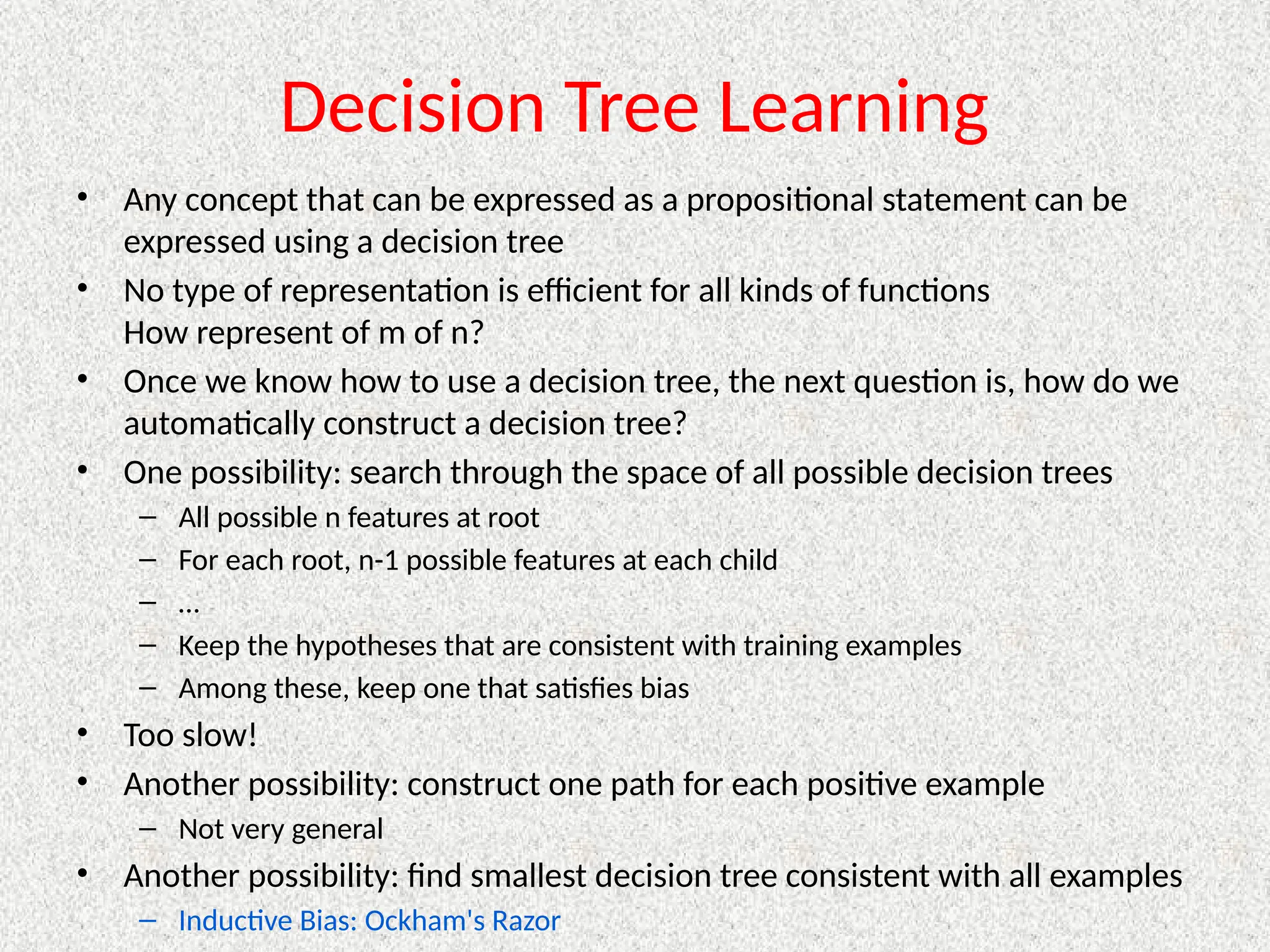 Decision Tree Learning
• Any concept that can be expressed as a propositional statement can be
expressed using a decision tree
• No type of representation is efficient for all kinds of functions
How represent of m of n?
• Once we know how to use a decision tree, the next question is, how do we
automatically construct a decision tree?
• One possibility: search through the space of all possible decision trees
– All possible n features at root
– For each root, n-1 possible features at each child
– …
– Keep the hypotheses that are consistent with training examples
– Among these, keep one that satisfies bias
• Too slow!
• Another possibility: construct one path for each positive example
– Not very general
• Another possibility: find smallest decision tree consistent with all examples
– Inductive Bias: Ockham's Razor
 