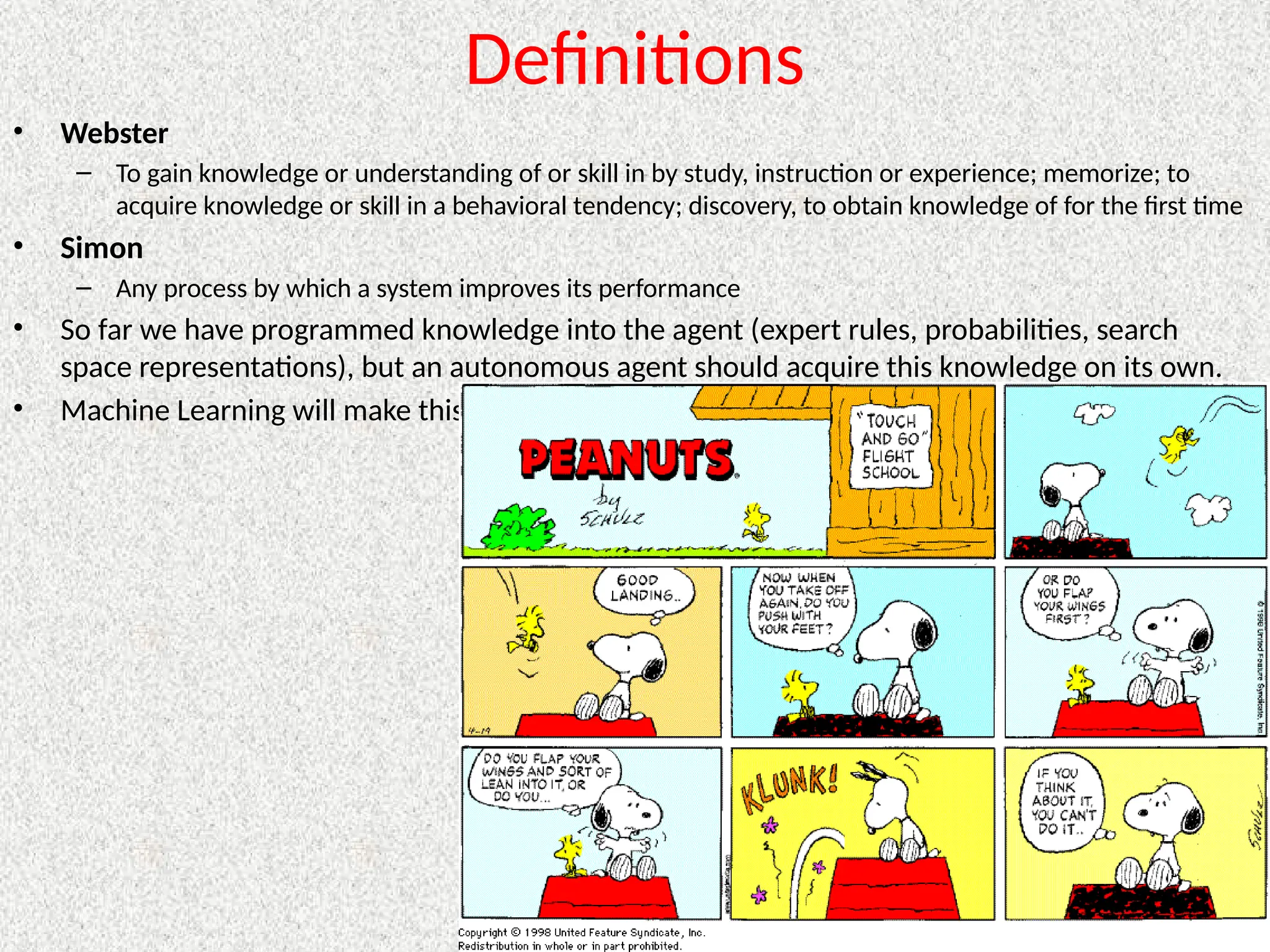 Definitions
• Webster
– To gain knowledge or understanding of or skill in by study, instruction or experience; memorize; to
acquire knowledge or skill in a behavioral tendency; discovery, to obtain knowledge of for the first time
• Simon
– Any process by which a system improves its performance
• So far we have programmed knowledge into the agent (expert rules, probabilities, search
space representations), but an autonomous agent should acquire this knowledge on its own.
• Machine Learning will make this possible
 