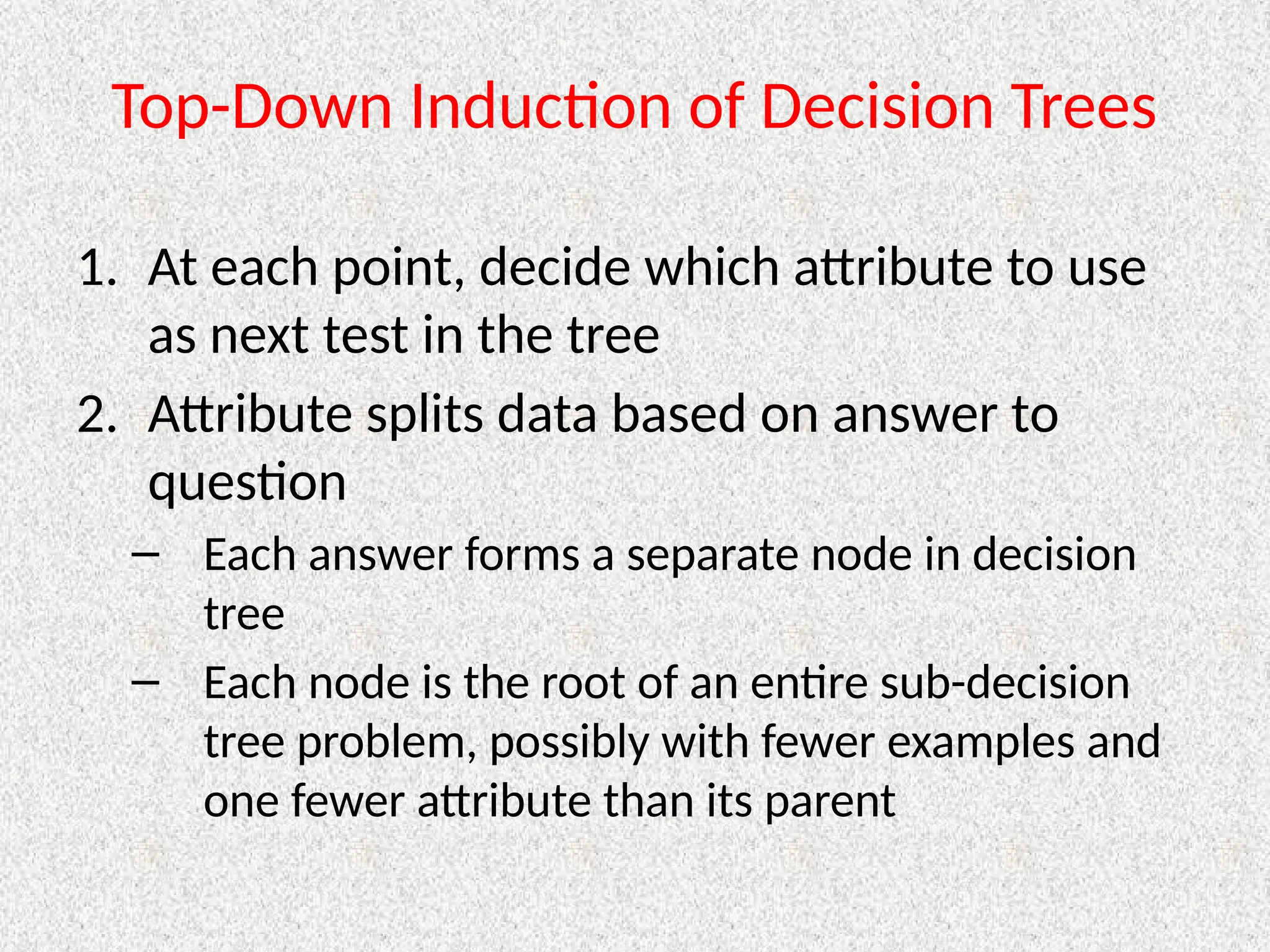 Top-Down Induction of Decision Trees
1. At each point, decide which attribute to use
as next test in the tree
2. Attribute splits data based on answer to
question
– Each answer forms a separate node in decision
tree
– Each node is the root of an entire sub-decision
tree problem, possibly with fewer examples and
one fewer attribute than its parent
 