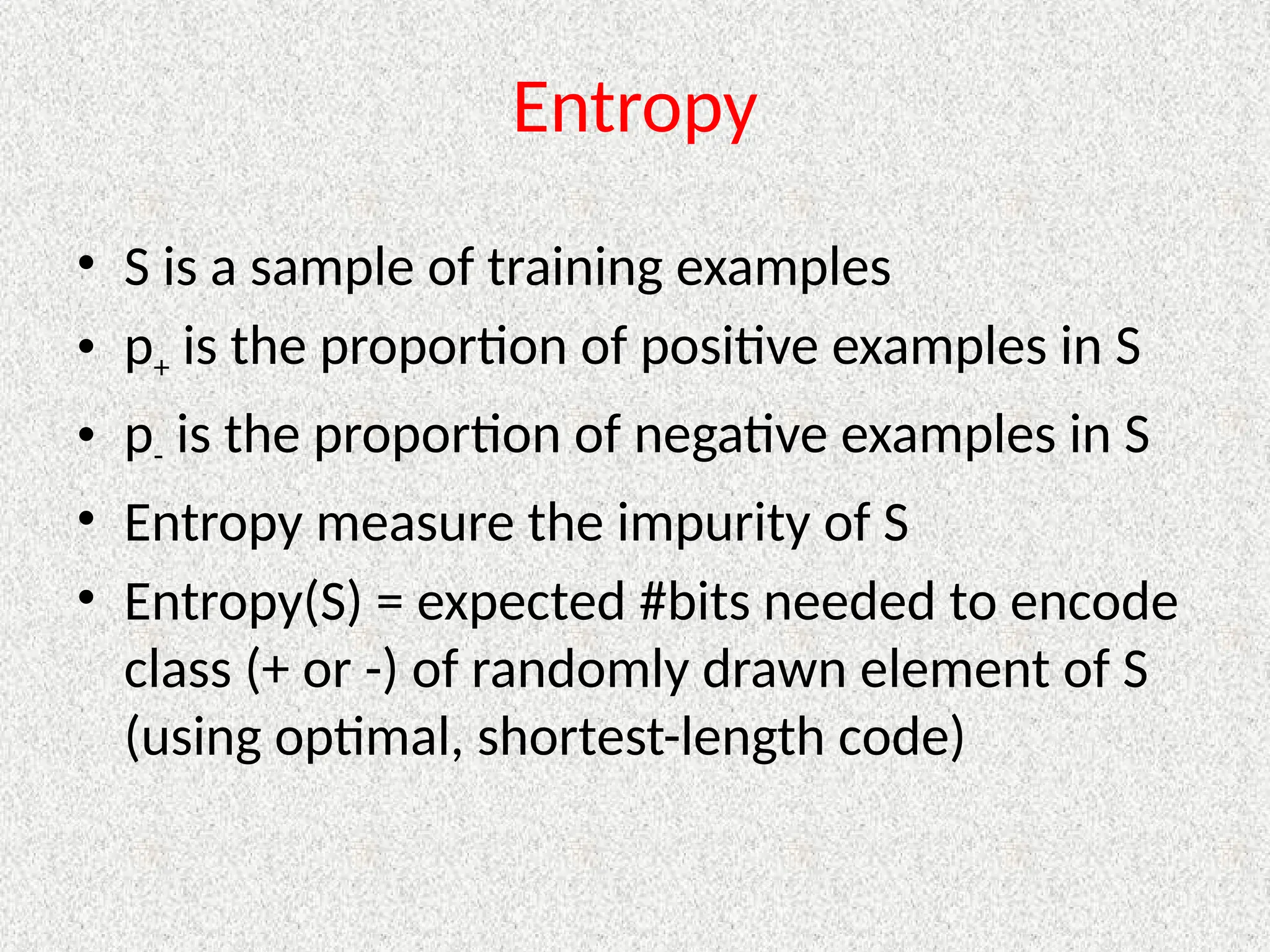 Entropy
• S is a sample of training examples
• p+ is the proportion of positive examples in S
• p- is the proportion of negative examples in S
• Entropy measure the impurity of S
• Entropy(S) = expected #bits needed to encode
class (+ or -) of randomly drawn element of S
(using optimal, shortest-length code)
 