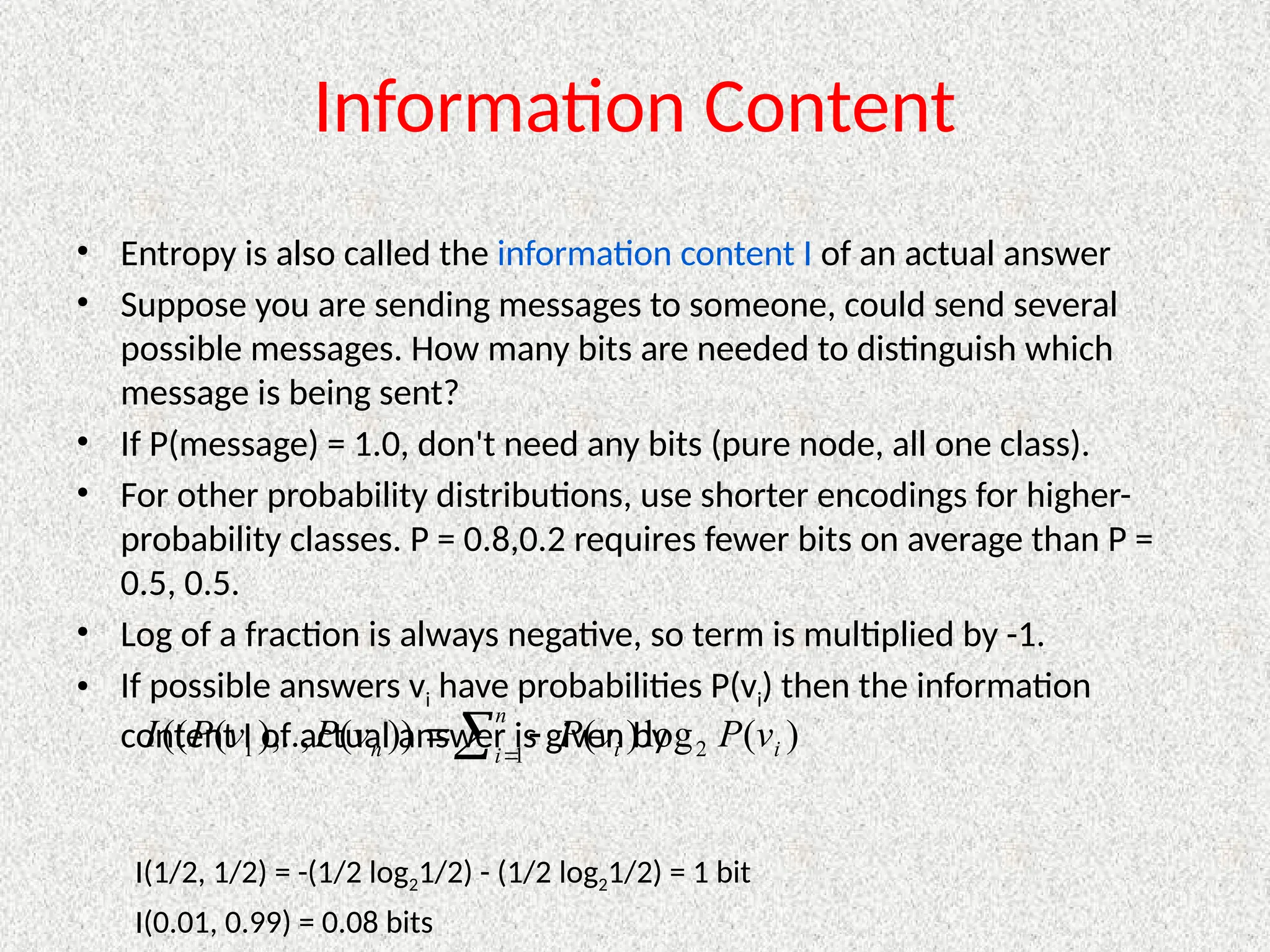 Information Content
• Entropy is also called the information content I of an actual answer
• Suppose you are sending messages to someone, could send several
possible messages. How many bits are needed to distinguish which
message is being sent?
• If P(message) = 1.0, don't need any bits (pure node, all one class).
• For other probability distributions, use shorter encodings for higher-
probability classes. P = 0.8,0.2 requires fewer bits on average than P =
0.5, 0.5.
• Log of a fraction is always negative, so term is multiplied by -1.
• If possible answers vi have probabilities P(vi) then the information
content I of actual answer is given by
I(1/2, 1/2) = -(1/2 log21/2) - (1/2 log21/2) = 1 bit
I(0.01, 0.99) = 0.08 bits
 


n
i i
i
n v
P
v
P
v
P
v
P
I 1 2
1 )
(
log
)
(
))
(
),..,
(
((
 