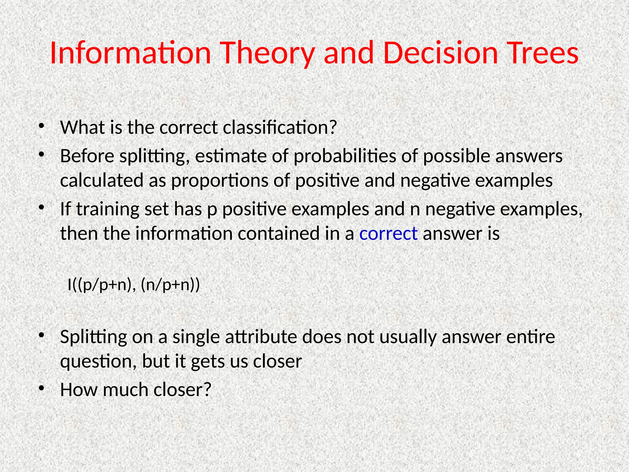 Information Theory and Decision Trees
• What is the correct classification?
• Before splitting, estimate of probabilities of possible answers
calculated as proportions of positive and negative examples
• If training set has p positive examples and n negative examples,
then the information contained in a correct answer is
I((p/p+n), (n/p+n))
• Splitting on a single attribute does not usually answer entire
question, but it gets us closer
• How much closer?
 