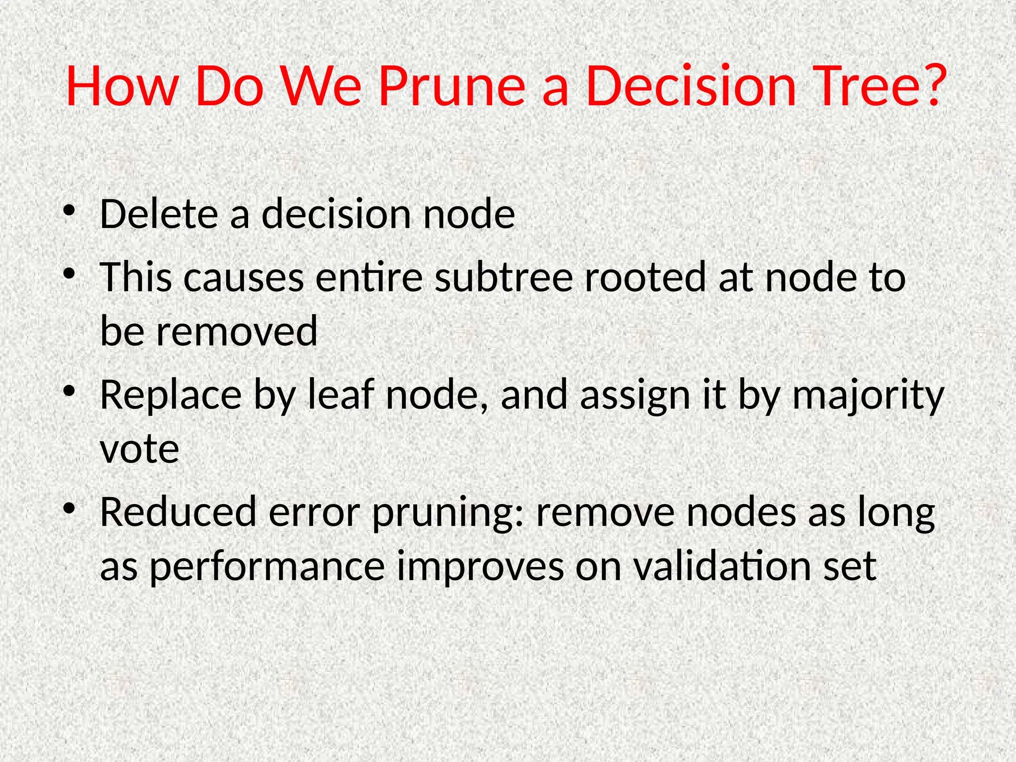 How Do We Prune a Decision Tree?
• Delete a decision node
• This causes entire subtree rooted at node to
be removed
• Replace by leaf node, and assign it by majority
vote
• Reduced error pruning: remove nodes as long
as performance improves on validation set
 