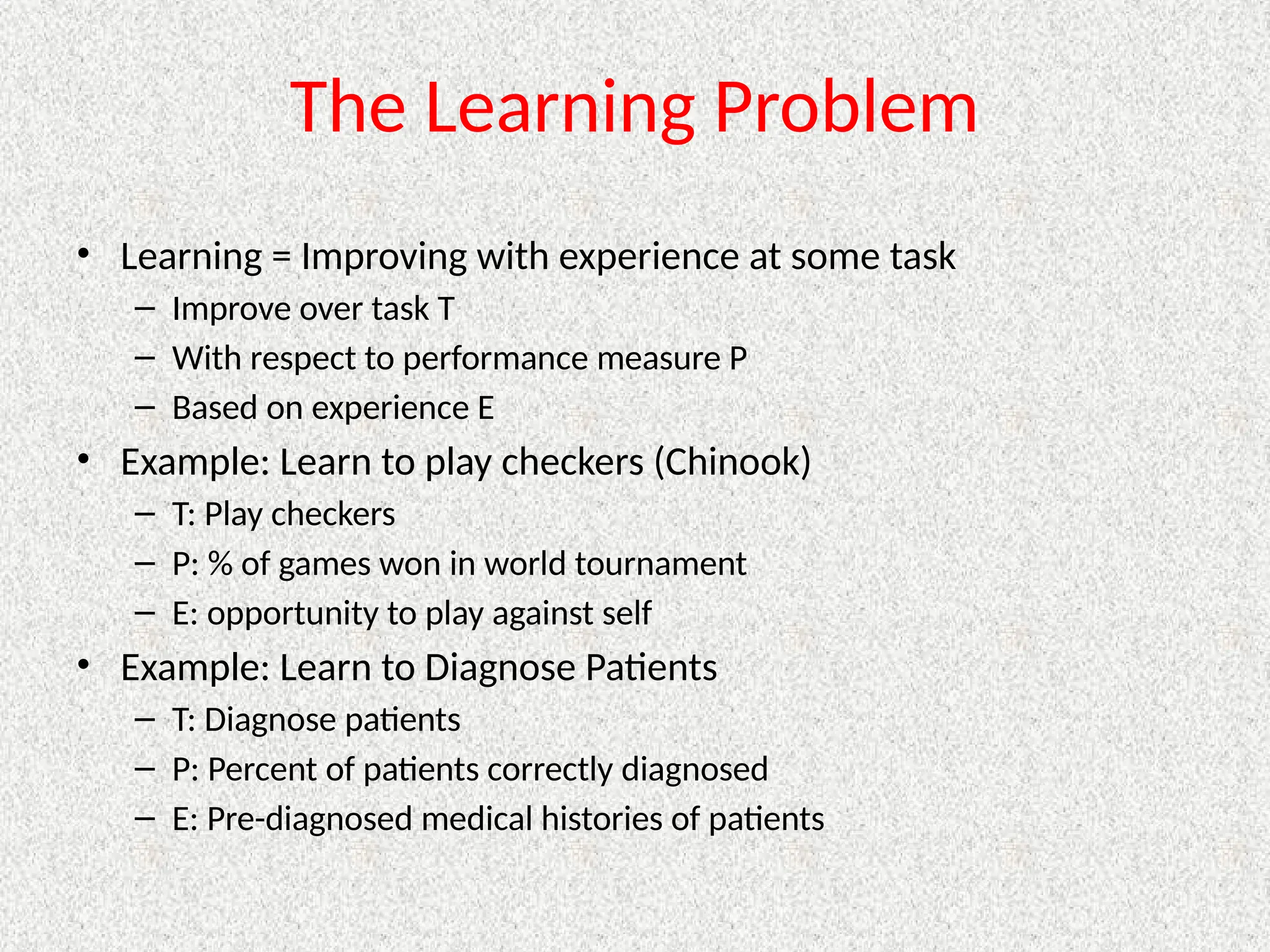The Learning Problem
• Learning = Improving with experience at some task
– Improve over task T
– With respect to performance measure P
– Based on experience E
• Example: Learn to play checkers (Chinook)
– T: Play checkers
– P: % of games won in world tournament
– E: opportunity to play against self
• Example: Learn to Diagnose Patients
– T: Diagnose patients
– P: Percent of patients correctly diagnosed
– E: Pre-diagnosed medical histories of patients
 