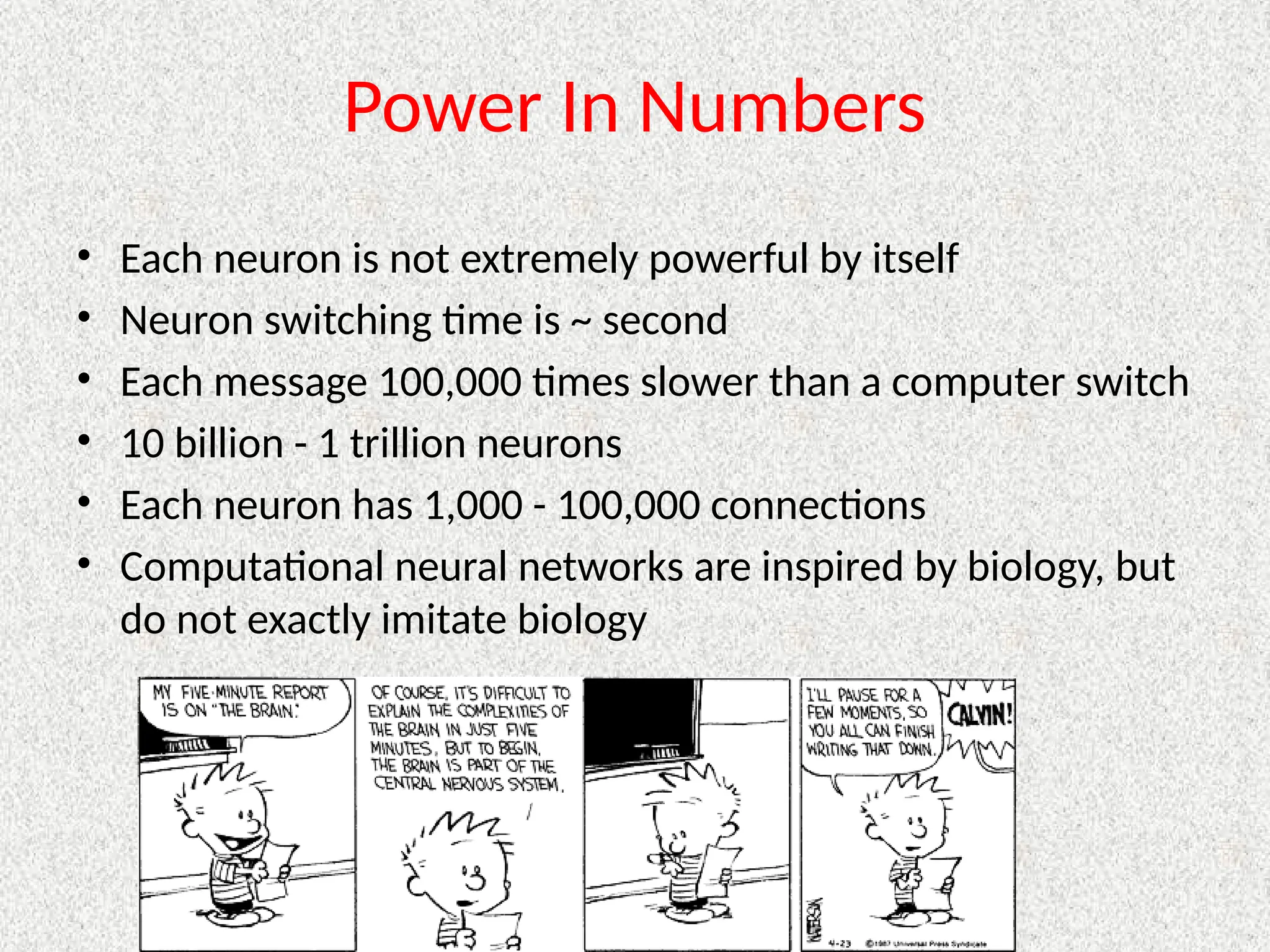 Power In Numbers
• Each neuron is not extremely powerful by itself
• Neuron switching time is ~ second
• Each message 100,000 times slower than a computer switch
• 10 billion - 1 trillion neurons
• Each neuron has 1,000 - 100,000 connections
• Computational neural networks are inspired by biology, but
do not exactly imitate biology
 