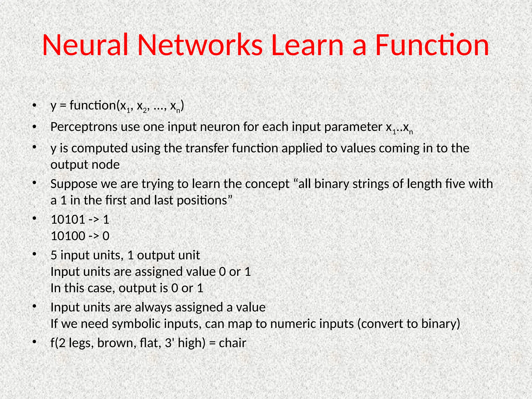 Neural Networks Learn a Function
• y = function(x1, x2, ..., xn)
• Perceptrons use one input neuron for each input parameter x1..xn
• y is computed using the transfer function applied to values coming in to the
output node
• Suppose we are trying to learn the concept “all binary strings of length five with
a 1 in the first and last positions”
• 10101 -> 1
10100 -> 0
• 5 input units, 1 output unit
Input units are assigned value 0 or 1
In this case, output is 0 or 1
• Input units are always assigned a value
If we need symbolic inputs, can map to numeric inputs (convert to binary)
• f(2 legs, brown, flat, 3' high) = chair
 