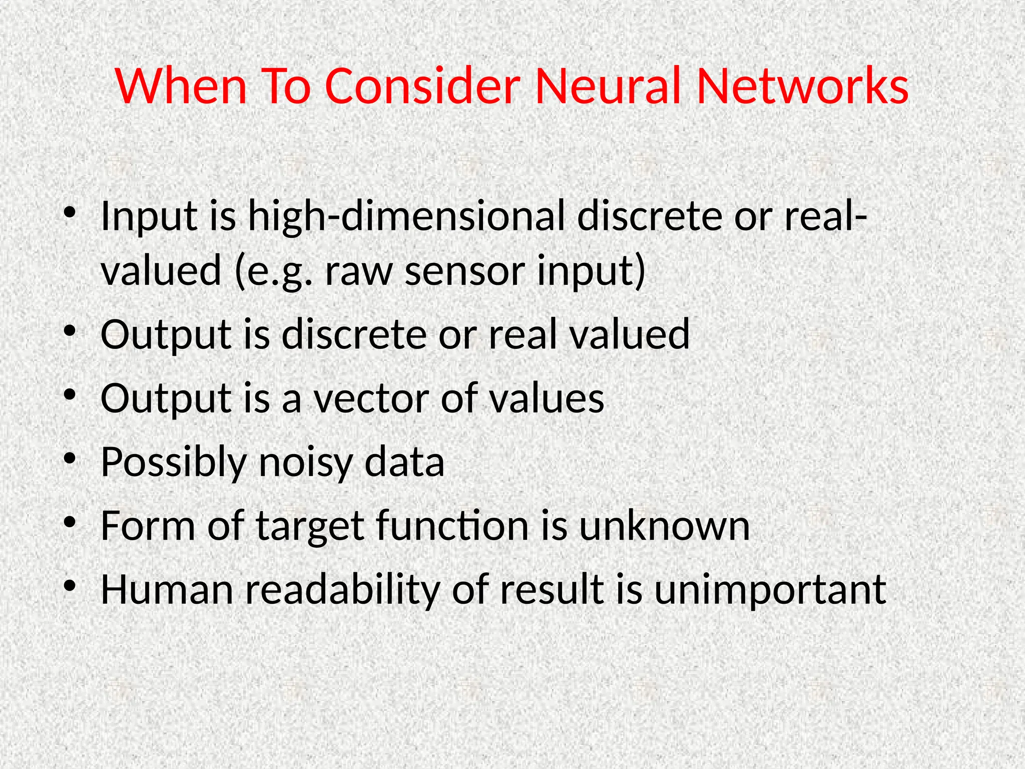 When To Consider Neural Networks
• Input is high-dimensional discrete or real-
valued (e.g. raw sensor input)
• Output is discrete or real valued
• Output is a vector of values
• Possibly noisy data
• Form of target function is unknown
• Human readability of result is unimportant
 