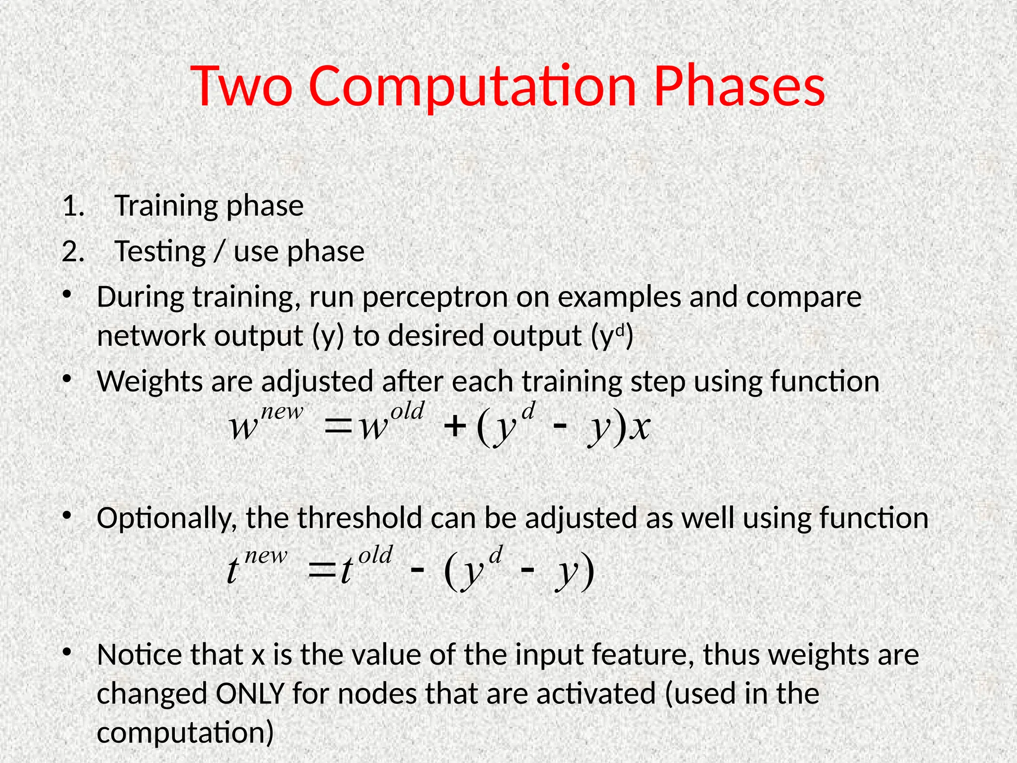 Two Computation Phases
1. Training phase
2. Testing / use phase
• During training, run perceptron on examples and compare
network output (y) to desired output (yd
)
• Weights are adjusted after each training step using function
• Optionally, the threshold can be adjusted as well using function
• Notice that x is the value of the input feature, thus weights are
changed ONLY for nodes that are activated (used in the
computation)
x
y
y
w
w d
old
new
)
( 


)
( y
y
t
t d
old
new



 